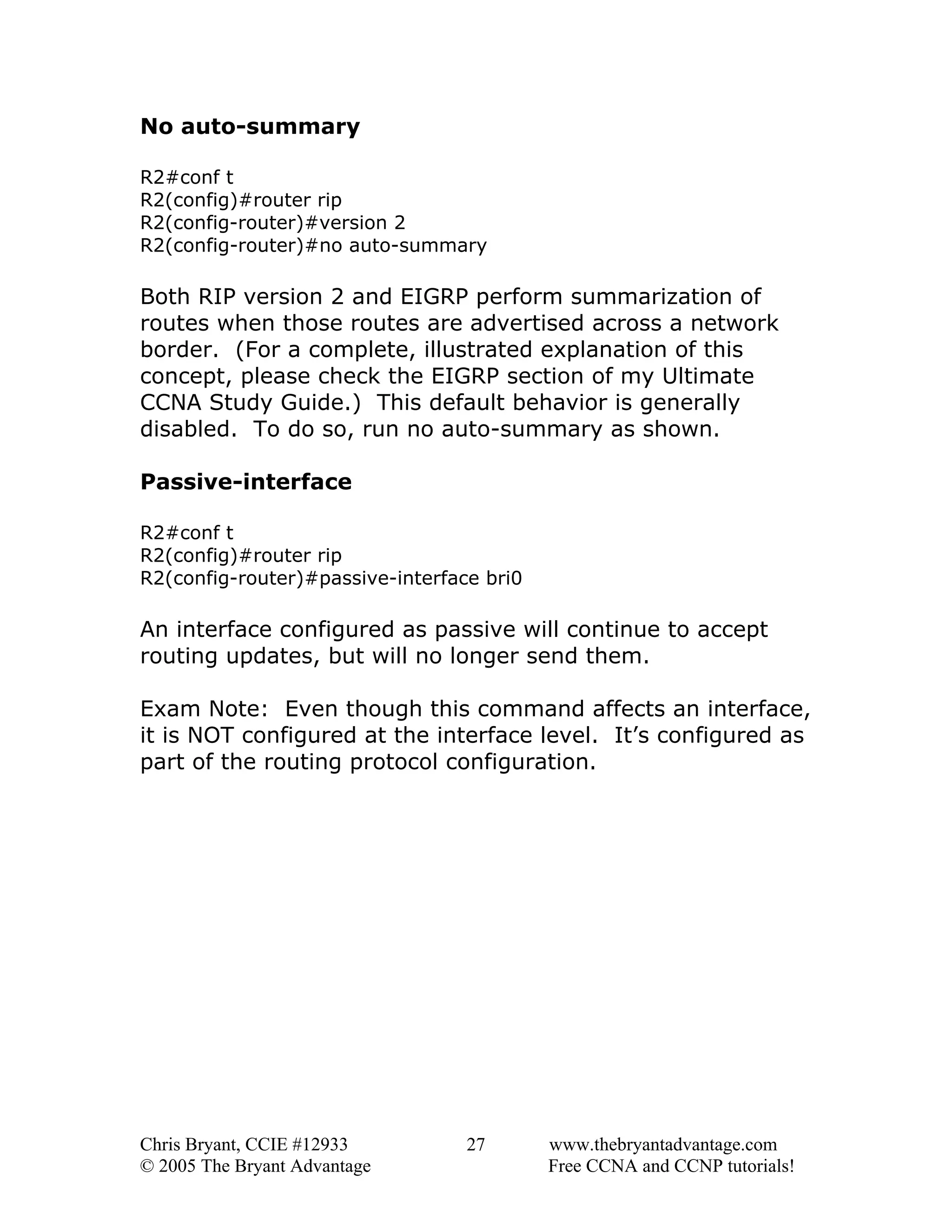 No auto-summary
R2#conf t
R2(config)#router rip
R2(config-router)#version 2
R2(config-router)#no auto-summary

Both RIP version 2 and EIGRP perform summarization of
routes when those routes are advertised across a network
border. (For a complete, illustrated explanation of this
concept, please check the EIGRP section of my Ultimate
CCNA Study Guide.) This default behavior is generally
disabled. To do so, run no auto-summary as shown.
Passive-interface
R2#conf t
R2(config)#router rip
R2(config-router)#passive-interface bri0

An interface configured as passive will continue to accept
routing updates, but will no longer send them.
Exam Note: Even though this command affects an interface,
it is NOT configured at the interface level. It’s configured as
part of the routing protocol configuration.

Chris Bryant, CCIE #12933
© 2005 The Bryant Advantage

27

www.thebryantadvantage.com
Free CCNA and CCNP tutorials!

 