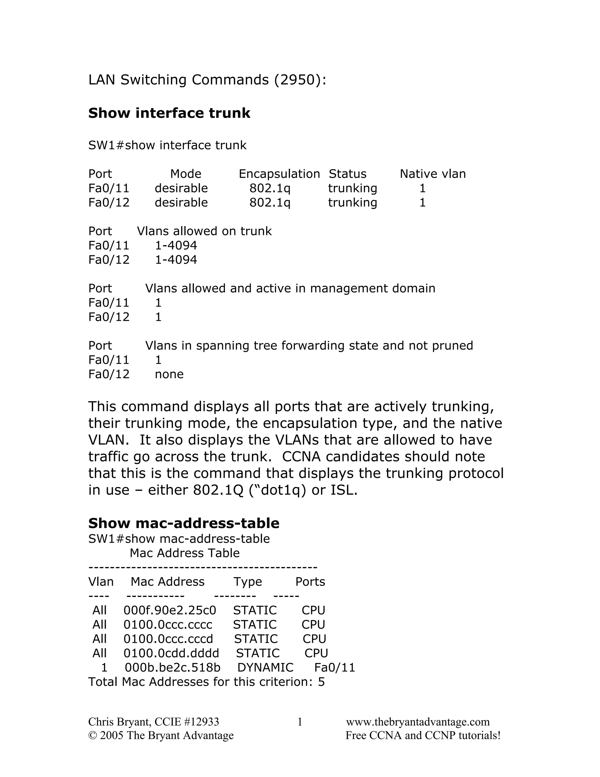 LAN Switching Commands (2950):
Show interface trunk
SW1#show interface trunk
Port
Fa0/11
Fa0/12

Mode
desirable
desirable

Encapsulation Status
802.1q
trunking
802.1q
trunking

Native vlan
1
1

Port
Vlans allowed on trunk
Fa0/11
1-4094
Fa0/12
1-4094
Port
Fa0/11
Fa0/12

Vlans allowed and active in management domain
1
1

Port
Fa0/11
Fa0/12

Vlans in spanning tree forwarding state and not pruned
1
none

This command displays all ports that are actively trunking,
their trunking mode, the encapsulation type, and the native
VLAN. It also displays the VLANs that are allowed to have
traffic go across the trunk. CCNA candidates should note
that this is the command that displays the trunking protocol
in use – either 802.1Q (“dot1q) or ISL.
Show mac-address-table
SW1#show mac-address-table
Mac Address Table
------------------------------------------Vlan Mac Address
Type
Ports
---- ------------------ ----All 000f.90e2.25c0 STATIC
CPU
All 0100.0ccc.cccc
STATIC
CPU
All 0100.0ccc.cccd
STATIC
CPU
All 0100.0cdd.dddd STATIC
CPU
1 000b.be2c.518b DYNAMIC
Fa0/11
Total Mac Addresses for this criterion: 5
Chris Bryant, CCIE #12933
© 2005 The Bryant Advantage

1

www.thebryantadvantage.com
Free CCNA and CCNP tutorials!

 