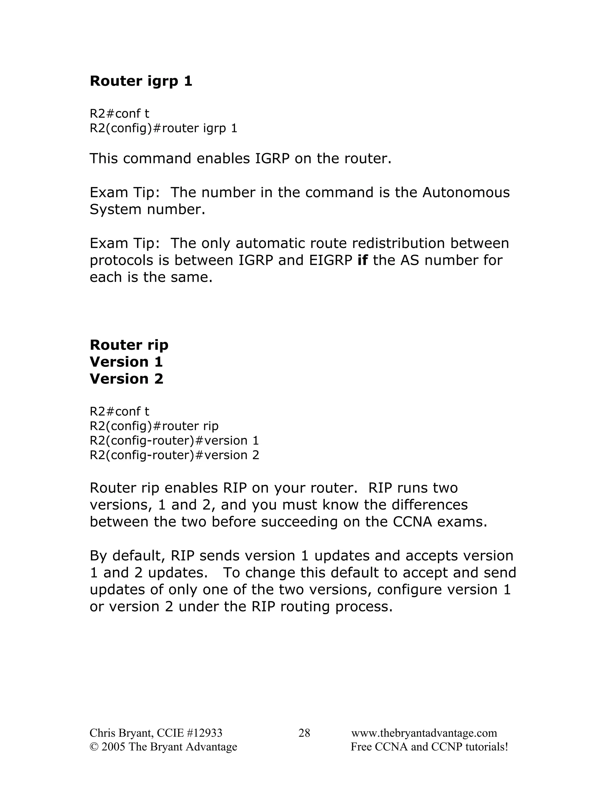 Router igrp 1
R2#conf t
R2(config)#router igrp 1

This command enables IGRP on the router.
Exam Tip: The number in the command is the Autonomous
System number.
Exam Tip: The only automatic route redistribution between
protocols is between IGRP and EIGRP if the AS number for
each is the same.

Router rip
Version 1
Version 2
R2#conf t
R2(config)#router rip
R2(config-router)#version 1
R2(config-router)#version 2

Router rip enables RIP on your router. RIP runs two
versions, 1 and 2, and you must know the differences
between the two before succeeding on the CCNA exams.
By default, RIP sends version 1 updates and accepts version
1 and 2 updates. To change this default to accept and send
updates of only one of the two versions, configure version 1
or version 2 under the RIP routing process.

Chris Bryant, CCIE #12933
© 2005 The Bryant Advantage

28

www.thebryantadvantage.com
Free CCNA and CCNP tutorials!

 