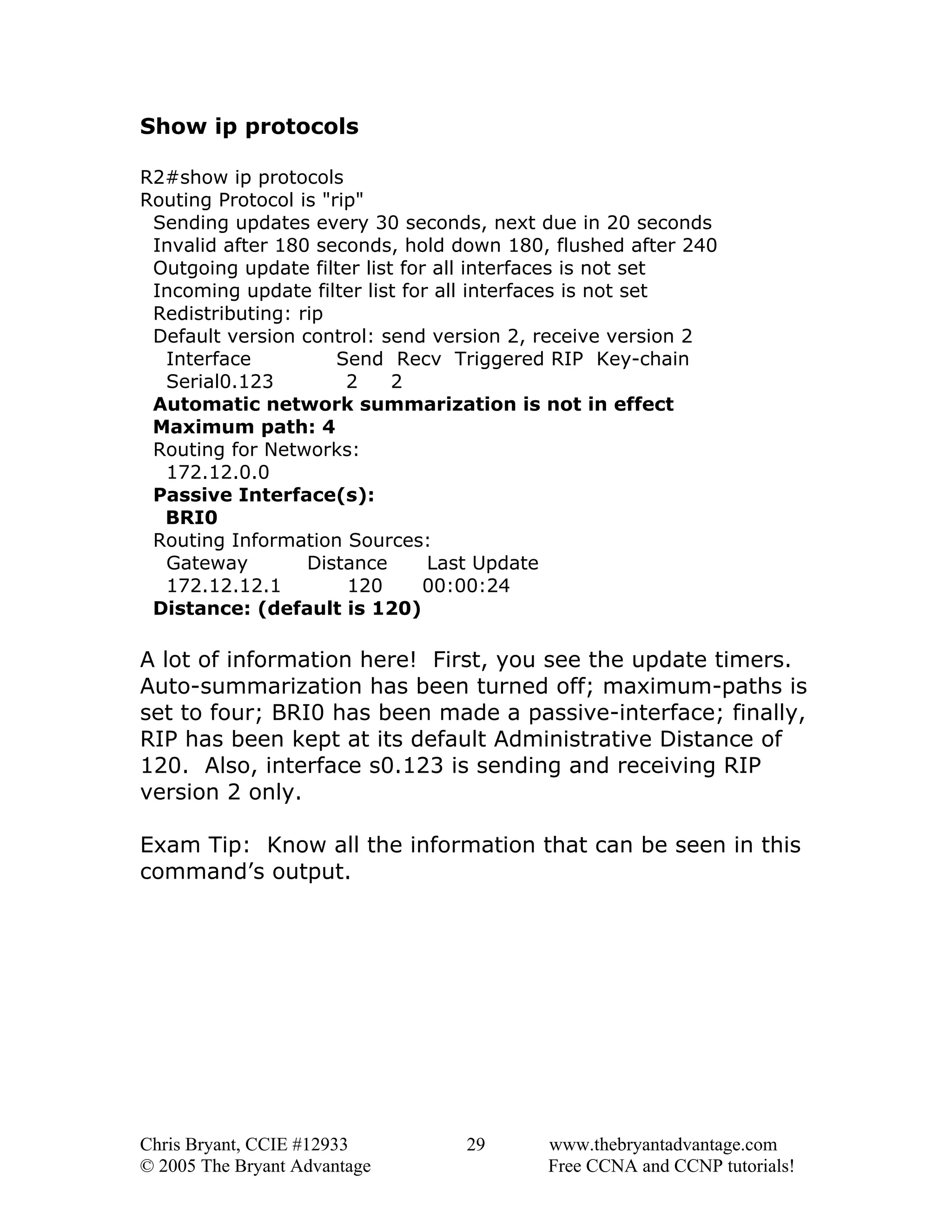 Show ip protocols
R2#show ip protocols
Routing Protocol is "rip"
Sending updates every 30 seconds, next due in 20 seconds
Invalid after 180 seconds, hold down 180, flushed after 240
Outgoing update filter list for all interfaces is not set
Incoming update filter list for all interfaces is not set
Redistributing: rip
Default version control: send version 2, receive version 2
Interface
Send Recv Triggered RIP Key-chain
Serial0.123
2
2
Automatic network summarization is not in effect
Maximum path: 4
Routing for Networks:
172.12.0.0
Passive Interface(s):
BRI0
Routing Information Sources:
Gateway
Distance
Last Update
172.12.12.1
120
00:00:24
Distance: (default is 120)

A lot of information here! First, you see the update timers.
Auto-summarization has been turned off; maximum-paths is
set to four; BRI0 has been made a passive-interface; finally,
RIP has been kept at its default Administrative Distance of
120. Also, interface s0.123 is sending and receiving RIP
version 2 only.
Exam Tip: Know all the information that can be seen in this
command’s output.

Chris Bryant, CCIE #12933
© 2005 The Bryant Advantage

29

www.thebryantadvantage.com
Free CCNA and CCNP tutorials!

 