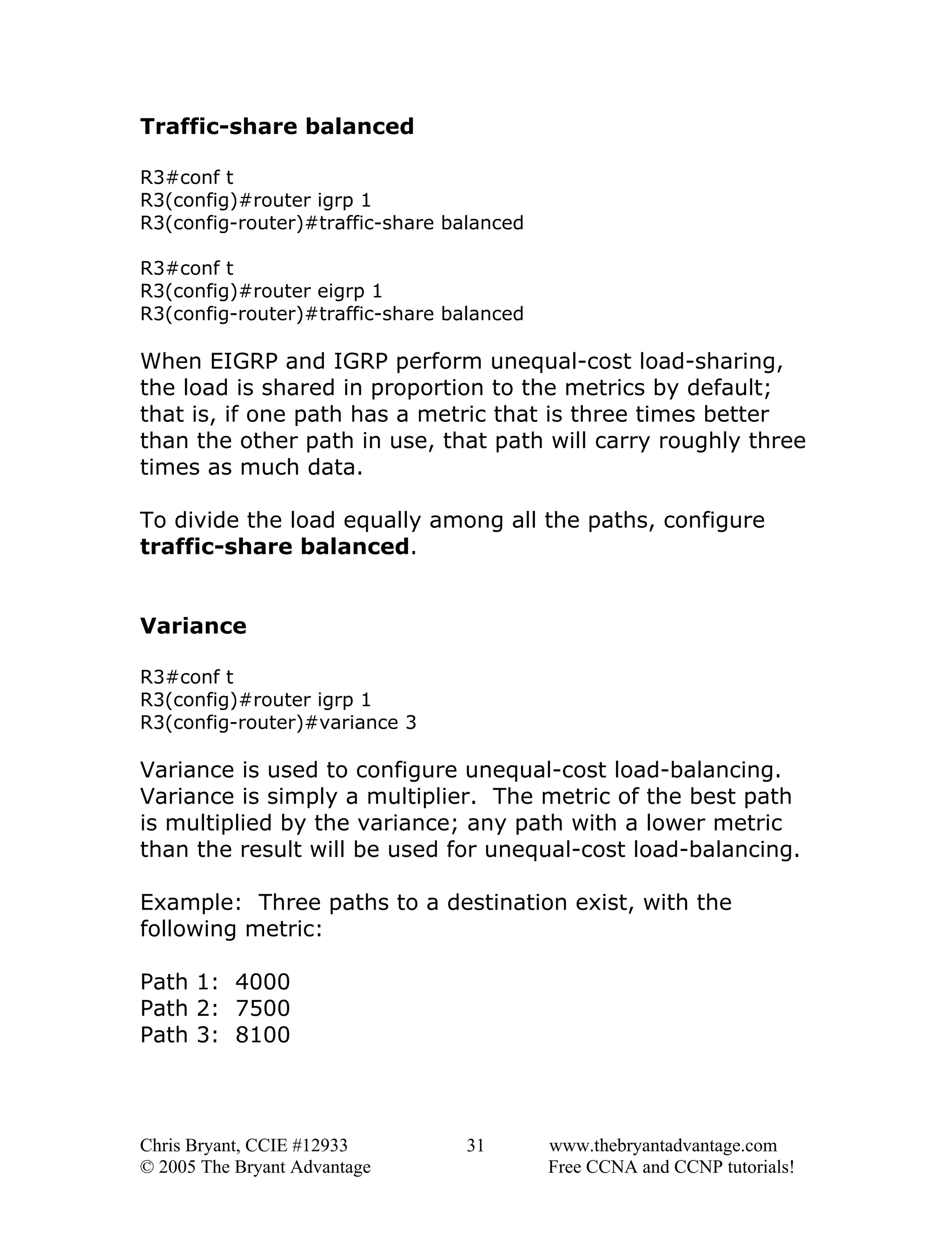 Traffic-share balanced
R3#conf t
R3(config)#router igrp 1
R3(config-router)#traffic-share balanced
R3#conf t
R3(config)#router eigrp 1
R3(config-router)#traffic-share balanced

When EIGRP and IGRP perform unequal-cost load-sharing,
the load is shared in proportion to the metrics by default;
that is, if one path has a metric that is three times better
than the other path in use, that path will carry roughly three
times as much data.
To divide the load equally among all the paths, configure
traffic-share balanced.
Variance
R3#conf t
R3(config)#router igrp 1
R3(config-router)#variance 3

Variance is used to configure unequal-cost load-balancing.
Variance is simply a multiplier. The metric of the best path
is multiplied by the variance; any path with a lower metric
than the result will be used for unequal-cost load-balancing.
Example: Three paths to a destination exist, with the
following metric:
Path 1: 4000
Path 2: 7500
Path 3: 8100

Chris Bryant, CCIE #12933
© 2005 The Bryant Advantage

31

www.thebryantadvantage.com
Free CCNA and CCNP tutorials!

 