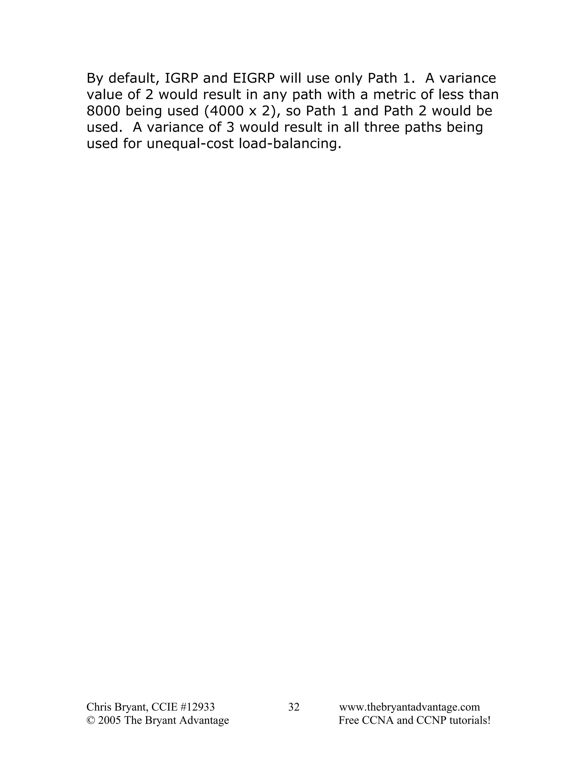 By default, IGRP and EIGRP will use only Path 1. A variance
value of 2 would result in any path with a metric of less than
8000 being used (4000 x 2), so Path 1 and Path 2 would be
used. A variance of 3 would result in all three paths being
used for unequal-cost load-balancing.

Chris Bryant, CCIE #12933
© 2005 The Bryant Advantage

32

www.thebryantadvantage.com
Free CCNA and CCNP tutorials!

 