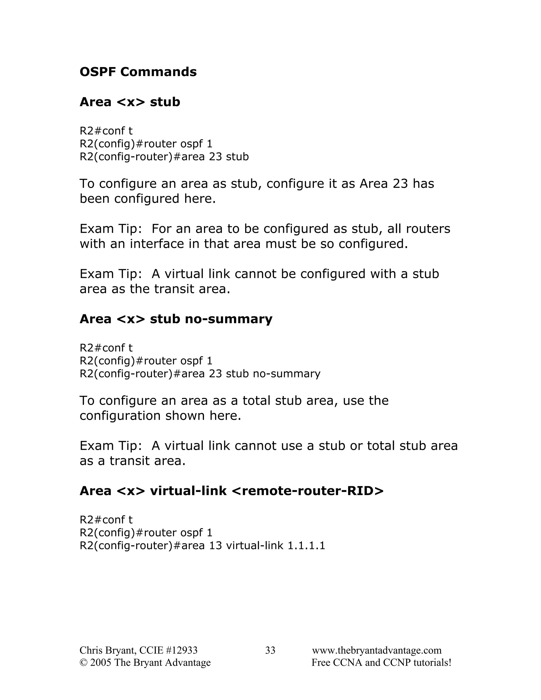 OSPF Commands
Area <x> stub
R2#conf t
R2(config)#router ospf 1
R2(config-router)#area 23 stub

To configure an area as stub, configure it as Area 23 has
been configured here.
Exam Tip: For an area to be configured as stub, all routers
with an interface in that area must be so configured.
Exam Tip: A virtual link cannot be configured with a stub
area as the transit area.
Area <x> stub no-summary
R2#conf t
R2(config)#router ospf 1
R2(config-router)#area 23 stub no-summary

To configure an area as a total stub area, use the
configuration shown here.
Exam Tip: A virtual link cannot use a stub or total stub area
as a transit area.
Area <x> virtual-link <remote-router-RID>
R2#conf t
R2(config)#router ospf 1
R2(config-router)#area 13 virtual-link 1.1.1.1

Chris Bryant, CCIE #12933
© 2005 The Bryant Advantage

33

www.thebryantadvantage.com
Free CCNA and CCNP tutorials!

 