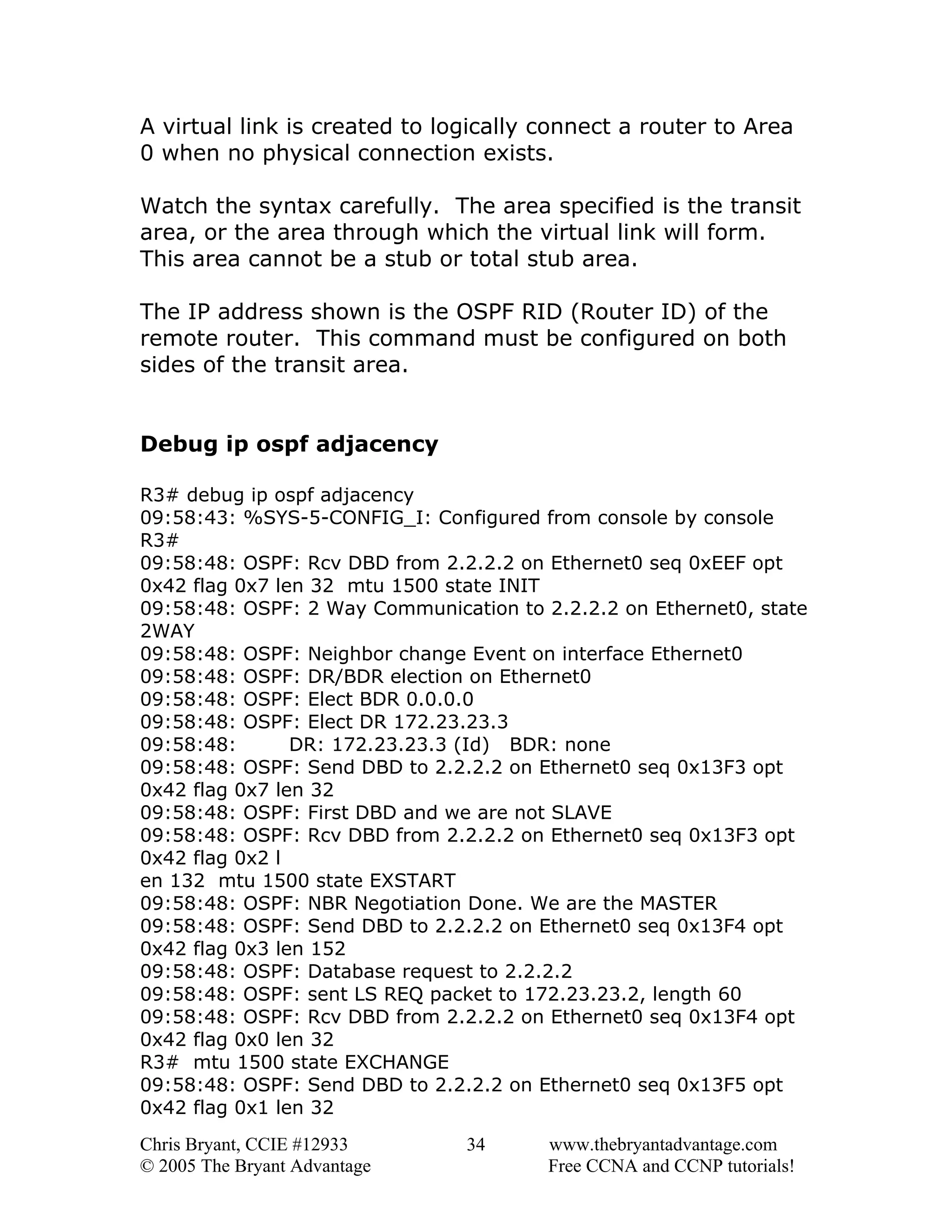 A virtual link is created to logically connect a router to Area
0 when no physical connection exists.
Watch the syntax carefully. The area specified is the transit
area, or the area through which the virtual link will form.
This area cannot be a stub or total stub area.
The IP address shown is the OSPF RID (Router ID) of the
remote router. This command must be configured on both
sides of the transit area.
Debug ip ospf adjacency
R3# debug ip ospf adjacency
09:58:43: %SYS-5-CONFIG_I: Configured from console by console
R3#
09:58:48: OSPF: Rcv DBD from 2.2.2.2 on Ethernet0 seq 0xEEF opt
0x42 flag 0x7 len 32 mtu 1500 state INIT
09:58:48: OSPF: 2 Way Communication to 2.2.2.2 on Ethernet0, state
2WAY
09:58:48: OSPF: Neighbor change Event on interface Ethernet0
09:58:48: OSPF: DR/BDR election on Ethernet0
09:58:48: OSPF: Elect BDR 0.0.0.0
09:58:48: OSPF: Elect DR 172.23.23.3
09:58:48:
DR: 172.23.23.3 (Id) BDR: none
09:58:48: OSPF: Send DBD to 2.2.2.2 on Ethernet0 seq 0x13F3 opt
0x42 flag 0x7 len 32
09:58:48: OSPF: First DBD and we are not SLAVE
09:58:48: OSPF: Rcv DBD from 2.2.2.2 on Ethernet0 seq 0x13F3 opt
0x42 flag 0x2 l
en 132 mtu 1500 state EXSTART
09:58:48: OSPF: NBR Negotiation Done. We are the MASTER
09:58:48: OSPF: Send DBD to 2.2.2.2 on Ethernet0 seq 0x13F4 opt
0x42 flag 0x3 len 152
09:58:48: OSPF: Database request to 2.2.2.2
09:58:48: OSPF: sent LS REQ packet to 172.23.23.2, length 60
09:58:48: OSPF: Rcv DBD from 2.2.2.2 on Ethernet0 seq 0x13F4 opt
0x42 flag 0x0 len 32
R3# mtu 1500 state EXCHANGE
09:58:48: OSPF: Send DBD to 2.2.2.2 on Ethernet0 seq 0x13F5 opt
0x42 flag 0x1 len 32
Chris Bryant, CCIE #12933
© 2005 The Bryant Advantage

34

www.thebryantadvantage.com
Free CCNA and CCNP tutorials!

 