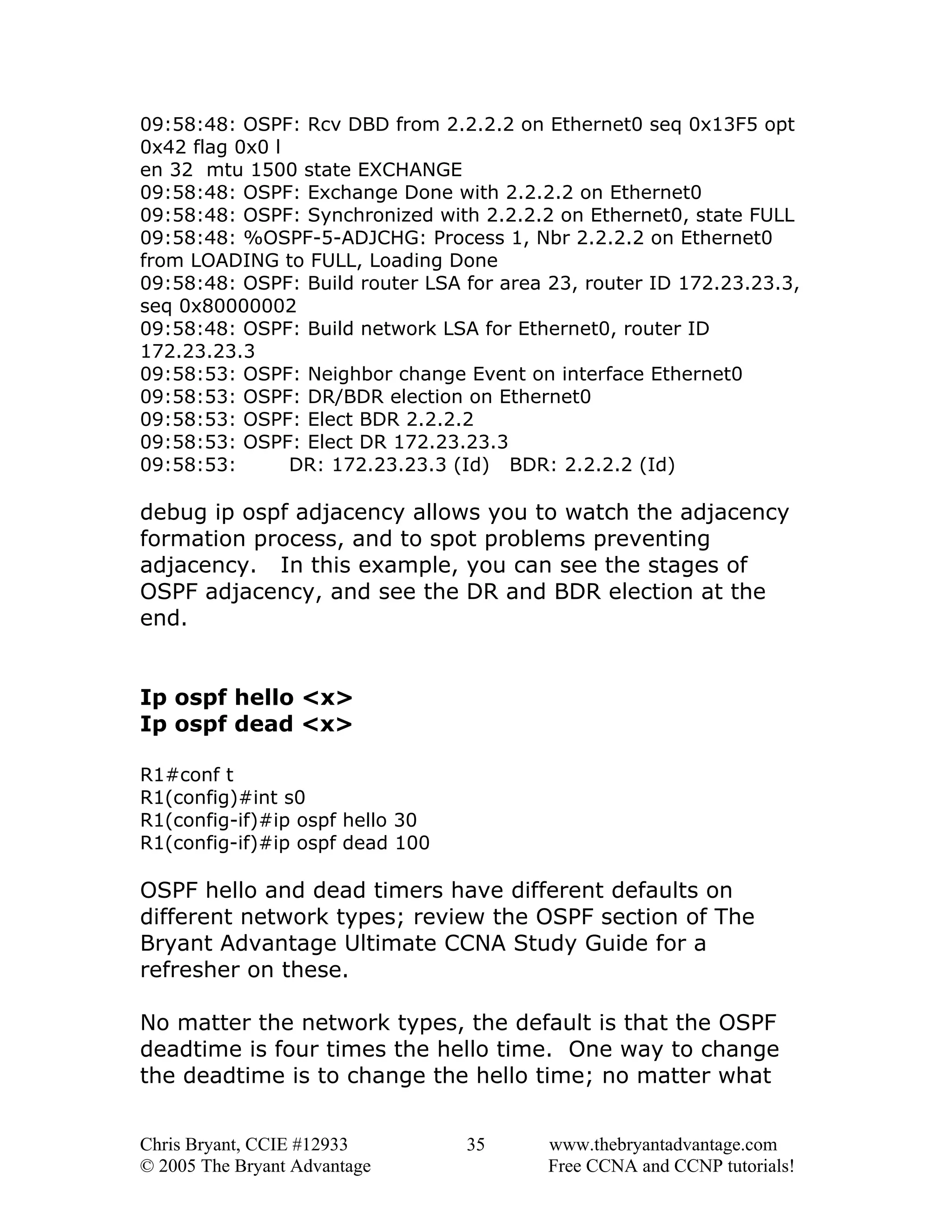 09:58:48: OSPF: Rcv DBD from 2.2.2.2 on Ethernet0 seq 0x13F5 opt
0x42 flag 0x0 l
en 32 mtu 1500 state EXCHANGE
09:58:48: OSPF: Exchange Done with 2.2.2.2 on Ethernet0
09:58:48: OSPF: Synchronized with 2.2.2.2 on Ethernet0, state FULL
09:58:48: %OSPF-5-ADJCHG: Process 1, Nbr 2.2.2.2 on Ethernet0
from LOADING to FULL, Loading Done
09:58:48: OSPF: Build router LSA for area 23, router ID 172.23.23.3,
seq 0x80000002
09:58:48: OSPF: Build network LSA for Ethernet0, router ID
172.23.23.3
09:58:53: OSPF: Neighbor change Event on interface Ethernet0
09:58:53: OSPF: DR/BDR election on Ethernet0
09:58:53: OSPF: Elect BDR 2.2.2.2
09:58:53: OSPF: Elect DR 172.23.23.3
09:58:53:
DR: 172.23.23.3 (Id) BDR: 2.2.2.2 (Id)

debug ip ospf adjacency allows you to watch the adjacency
formation process, and to spot problems preventing
adjacency. In this example, you can see the stages of
OSPF adjacency, and see the DR and BDR election at the
end.
Ip ospf hello <x>
Ip ospf dead <x>
R1#conf t
R1(config)#int s0
R1(config-if)#ip ospf hello 30
R1(config-if)#ip ospf dead 100

OSPF hello and dead timers have different defaults on
different network types; review the OSPF section of The
Bryant Advantage Ultimate CCNA Study Guide for a
refresher on these.
No matter the network types, the default is that the OSPF
deadtime is four times the hello time. One way to change
the deadtime is to change the hello time; no matter what
Chris Bryant, CCIE #12933
© 2005 The Bryant Advantage

35

www.thebryantadvantage.com
Free CCNA and CCNP tutorials!

 