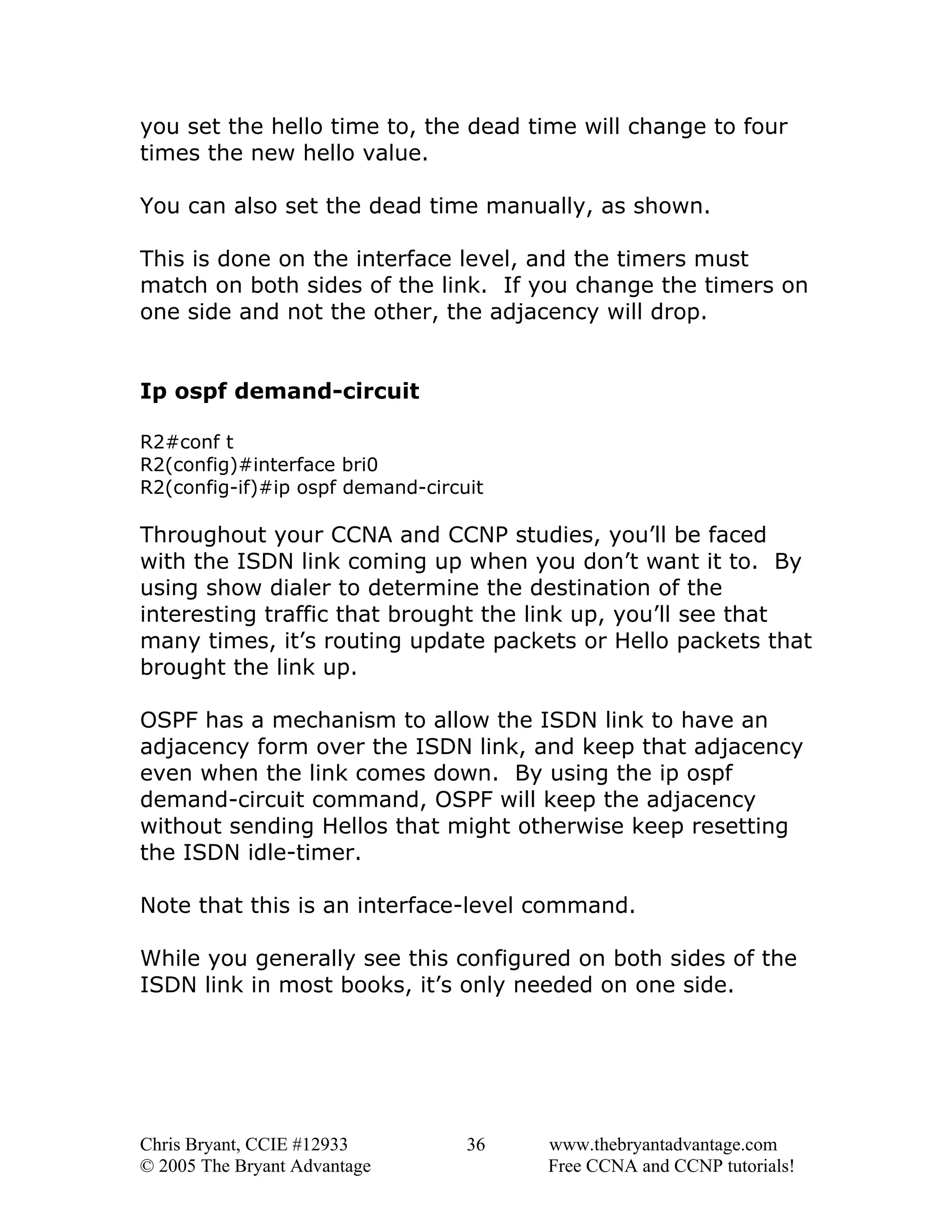you set the hello time to, the dead time will change to four
times the new hello value.
You can also set the dead time manually, as shown.
This is done on the interface level, and the timers must
match on both sides of the link. If you change the timers on
one side and not the other, the adjacency will drop.
Ip ospf demand-circuit
R2#conf t
R2(config)#interface bri0
R2(config-if)#ip ospf demand-circuit

Throughout your CCNA and CCNP studies, you’ll be faced
with the ISDN link coming up when you don’t want it to. By
using show dialer to determine the destination of the
interesting traffic that brought the link up, you’ll see that
many times, it’s routing update packets or Hello packets that
brought the link up.
OSPF has a mechanism to allow the ISDN link to have an
adjacency form over the ISDN link, and keep that adjacency
even when the link comes down. By using the ip ospf
demand-circuit command, OSPF will keep the adjacency
without sending Hellos that might otherwise keep resetting
the ISDN idle-timer.
Note that this is an interface-level command.
While you generally see this configured on both sides of the
ISDN link in most books, it’s only needed on one side.

Chris Bryant, CCIE #12933
© 2005 The Bryant Advantage

36

www.thebryantadvantage.com
Free CCNA and CCNP tutorials!

 