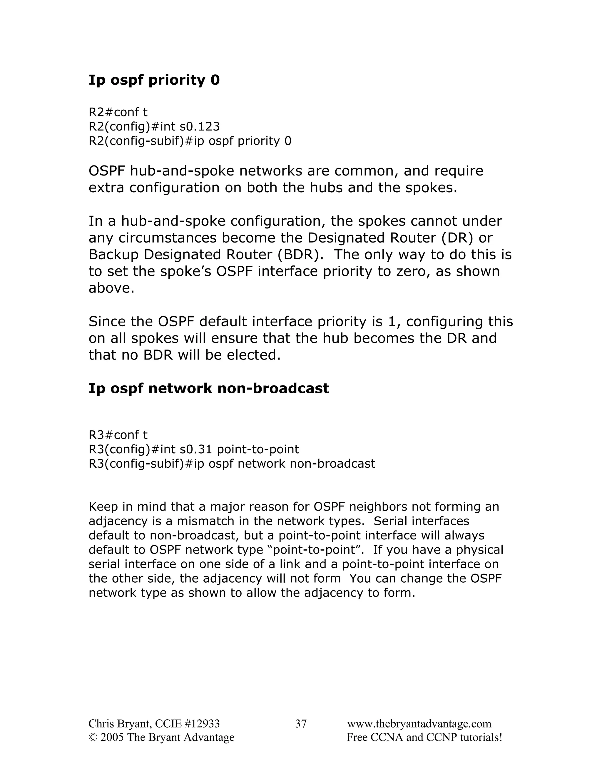 Ip ospf priority 0
R2#conf t
R2(config)#int s0.123
R2(config-subif)#ip ospf priority 0

OSPF hub-and-spoke networks are common, and require
extra configuration on both the hubs and the spokes.
In a hub-and-spoke configuration, the spokes cannot under
any circumstances become the Designated Router (DR) or
Backup Designated Router (BDR). The only way to do this is
to set the spoke’s OSPF interface priority to zero, as shown
above.
Since the OSPF default interface priority is 1, configuring this
on all spokes will ensure that the hub becomes the DR and
that no BDR will be elected.
Ip ospf network non-broadcast
R3#conf t
R3(config)#int s0.31 point-to-point
R3(config-subif)#ip ospf network non-broadcast
Keep in mind that a major reason for OSPF neighbors not forming an
adjacency is a mismatch in the network types. Serial interfaces
default to non-broadcast, but a point-to-point interface will always
default to OSPF network type “point-to-point”. If you have a physical
serial interface on one side of a link and a point-to-point interface on
the other side, the adjacency will not form You can change the OSPF
network type as shown to allow the adjacency to form.

Chris Bryant, CCIE #12933
© 2005 The Bryant Advantage

37

www.thebryantadvantage.com
Free CCNA and CCNP tutorials!

 
