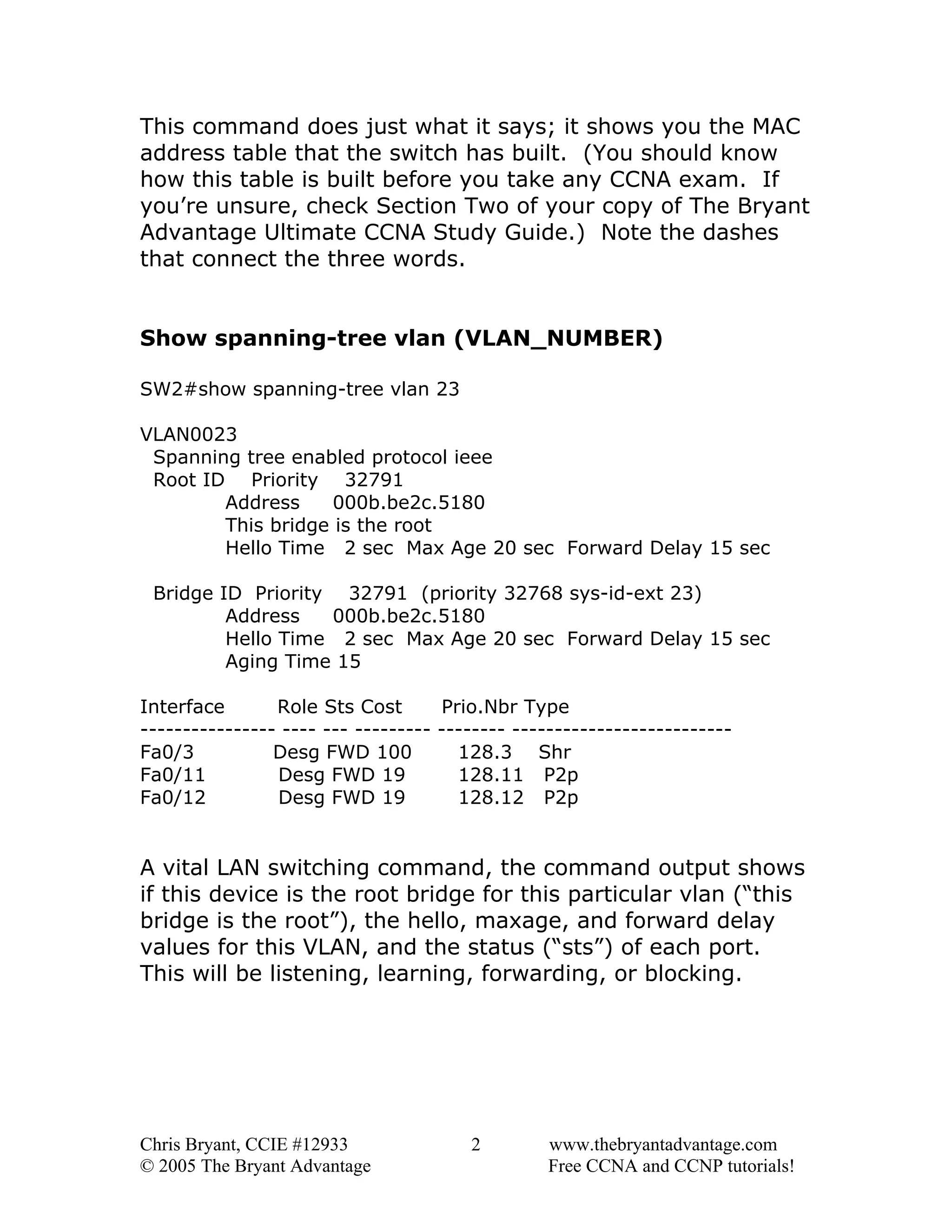 This command does just what it says; it shows you the MAC
address table that the switch has built. (You should know
how this table is built before you take any CCNA exam. If
you’re unsure, check Section Two of your copy of The Bryant
Advantage Ultimate CCNA Study Guide.) Note the dashes
that connect the three words.
Show spanning-tree vlan (VLAN_NUMBER)
SW2#show spanning-tree vlan 23
VLAN0023
Spanning tree enabled protocol ieee
Root ID Priority 32791
Address
000b.be2c.5180
This bridge is the root
Hello Time 2 sec Max Age 20 sec Forward Delay 15 sec
Bridge ID Priority 32791 (priority 32768 sys-id-ext 23)
Address
000b.be2c.5180
Hello Time 2 sec Max Age 20 sec Forward Delay 15 sec
Aging Time 15
Interface
Role Sts Cost
Prio.Nbr Type
---------------- ---- --- --------- -------- -------------------------Fa0/3
Desg FWD 100
128.3 Shr
Fa0/11
Desg FWD 19
128.11 P2p
Fa0/12
Desg FWD 19
128.12 P2p

A vital LAN switching command, the command output shows
if this device is the root bridge for this particular vlan (“this
bridge is the root”), the hello, maxage, and forward delay
values for this VLAN, and the status (“sts”) of each port.
This will be listening, learning, forwarding, or blocking.

Chris Bryant, CCIE #12933
© 2005 The Bryant Advantage

2

www.thebryantadvantage.com
Free CCNA and CCNP tutorials!

 