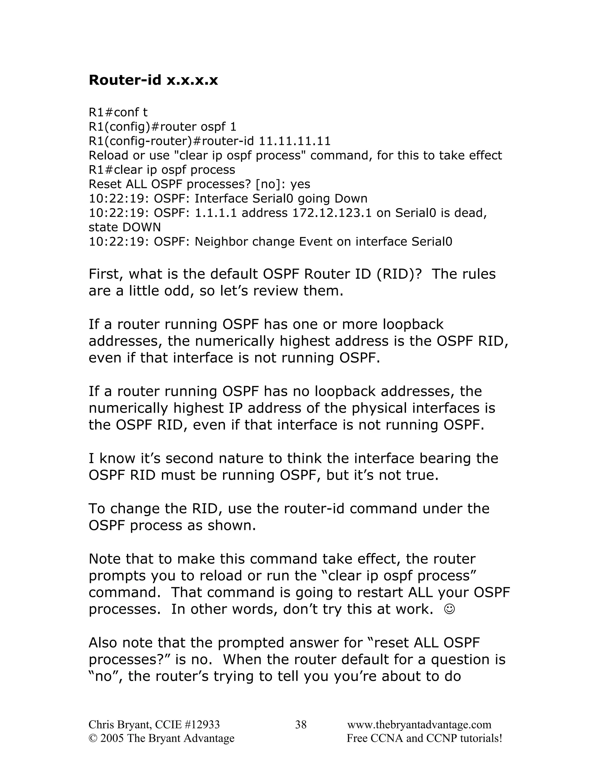 Router-id x.x.x.x
R1#conf t
R1(config)#router ospf 1
R1(config-router)#router-id 11.11.11.11
Reload or use "clear ip ospf process" command, for this to take effect
R1#clear ip ospf process
Reset ALL OSPF processes? [no]: yes
10:22:19: OSPF: Interface Serial0 going Down
10:22:19: OSPF: 1.1.1.1 address 172.12.123.1 on Serial0 is dead,
state DOWN
10:22:19: OSPF: Neighbor change Event on interface Serial0

First, what is the default OSPF Router ID (RID)? The rules
are a little odd, so let’s review them.
If a router running OSPF has one or more loopback
addresses, the numerically highest address is the OSPF RID,
even if that interface is not running OSPF.
If a router running OSPF has no loopback addresses, the
numerically highest IP address of the physical interfaces is
the OSPF RID, even if that interface is not running OSPF.
I know it’s second nature to think the interface bearing the
OSPF RID must be running OSPF, but it’s not true.
To change the RID, use the router-id command under the
OSPF process as shown.
Note that to make this command take effect, the router
prompts you to reload or run the “clear ip ospf process”
command. That command is going to restart ALL your OSPF
processes. In other words, don’t try this at work. ☺
Also note that the prompted answer for “reset ALL OSPF
processes?” is no. When the router default for a question is
“no”, the router’s trying to tell you you’re about to do

Chris Bryant, CCIE #12933
© 2005 The Bryant Advantage

38

www.thebryantadvantage.com
Free CCNA and CCNP tutorials!

 