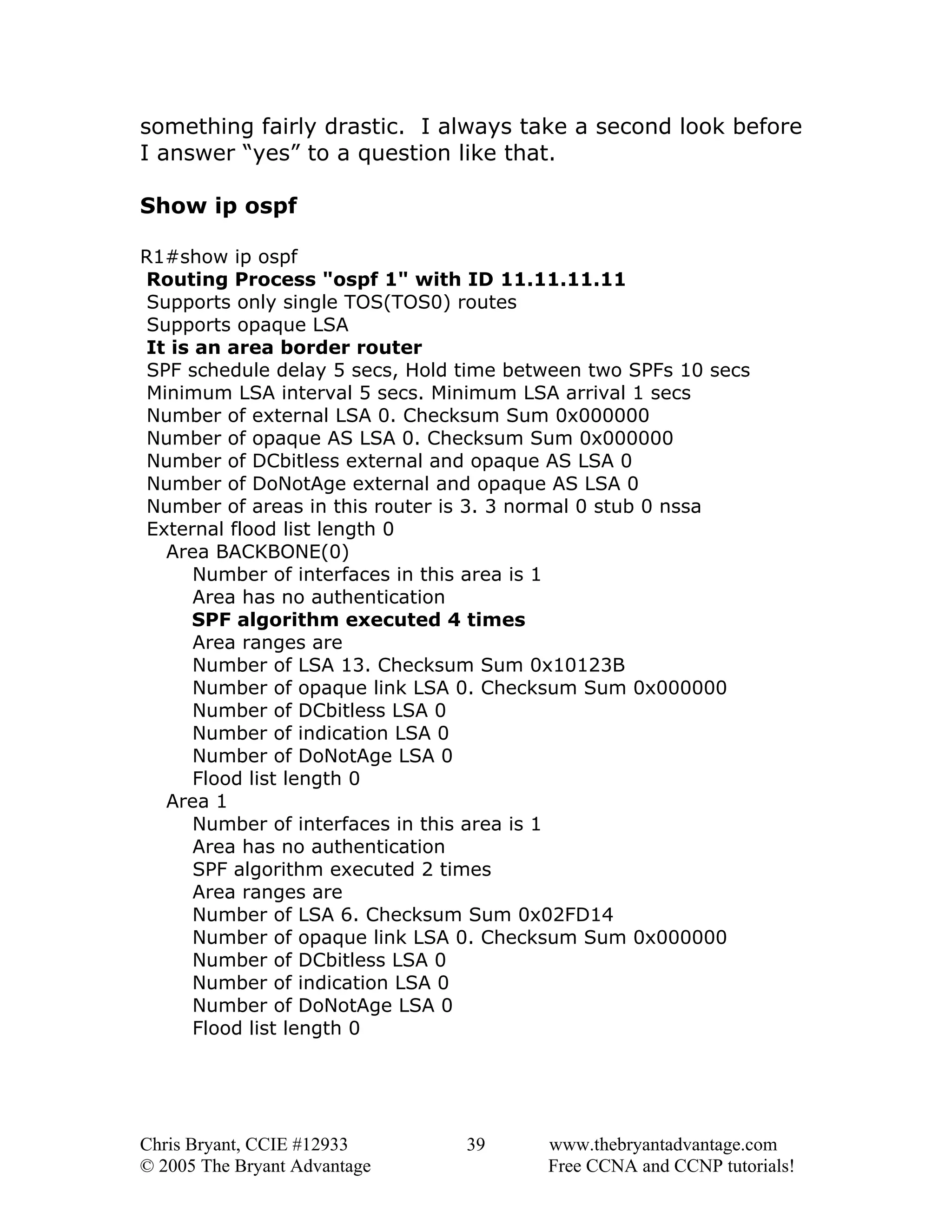 something fairly drastic. I always take a second look before
I answer “yes” to a question like that.
Show ip ospf
R1#show ip ospf
Routing Process "ospf 1" with ID 11.11.11.11
Supports only single TOS(TOS0) routes
Supports opaque LSA
It is an area border router
SPF schedule delay 5 secs, Hold time between two SPFs 10 secs
Minimum LSA interval 5 secs. Minimum LSA arrival 1 secs
Number of external LSA 0. Checksum Sum 0x000000
Number of opaque AS LSA 0. Checksum Sum 0x000000
Number of DCbitless external and opaque AS LSA 0
Number of DoNotAge external and opaque AS LSA 0
Number of areas in this router is 3. 3 normal 0 stub 0 nssa
External flood list length 0
Area BACKBONE(0)
Number of interfaces in this area is 1
Area has no authentication
SPF algorithm executed 4 times
Area ranges are
Number of LSA 13. Checksum Sum 0x10123B
Number of opaque link LSA 0. Checksum Sum 0x000000
Number of DCbitless LSA 0
Number of indication LSA 0
Number of DoNotAge LSA 0
Flood list length 0
Area 1
Number of interfaces in this area is 1
Area has no authentication
SPF algorithm executed 2 times
Area ranges are
Number of LSA 6. Checksum Sum 0x02FD14
Number of opaque link LSA 0. Checksum Sum 0x000000
Number of DCbitless LSA 0
Number of indication LSA 0
Number of DoNotAge LSA 0
Flood list length 0

Chris Bryant, CCIE #12933
© 2005 The Bryant Advantage

39

www.thebryantadvantage.com
Free CCNA and CCNP tutorials!

 