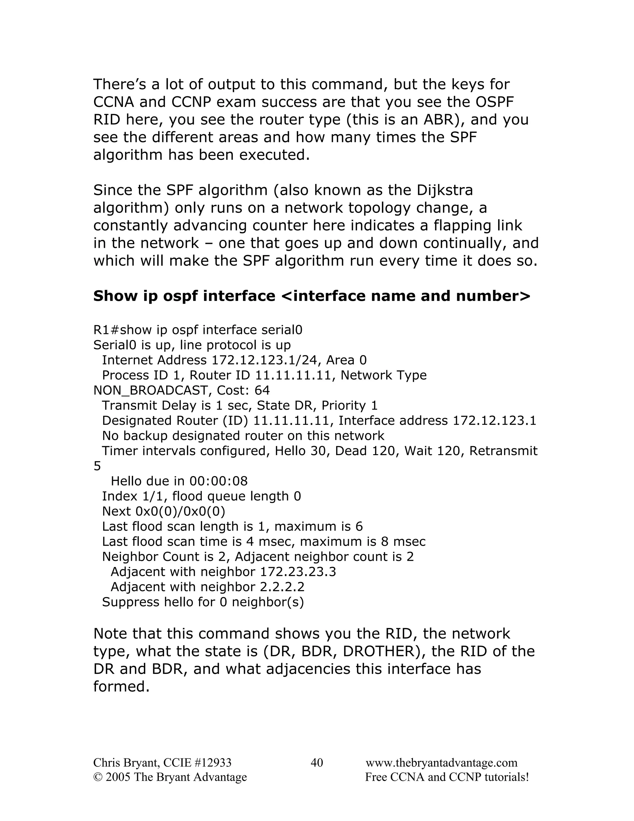 There’s a lot of output to this command, but the keys for
CCNA and CCNP exam success are that you see the OSPF
RID here, you see the router type (this is an ABR), and you
see the different areas and how many times the SPF
algorithm has been executed.
Since the SPF algorithm (also known as the Dijkstra
algorithm) only runs on a network topology change, a
constantly advancing counter here indicates a flapping link
in the network – one that goes up and down continually, and
which will make the SPF algorithm run every time it does so.
Show ip ospf interface <interface name and number>
R1#show ip ospf interface serial0
Serial0 is up, line protocol is up
Internet Address 172.12.123.1/24, Area 0
Process ID 1, Router ID 11.11.11.11, Network Type
NON_BROADCAST, Cost: 64
Transmit Delay is 1 sec, State DR, Priority 1
Designated Router (ID) 11.11.11.11, Interface address 172.12.123.1
No backup designated router on this network
Timer intervals configured, Hello 30, Dead 120, Wait 120, Retransmit
5
Hello due in 00:00:08
Index 1/1, flood queue length 0
Next 0x0(0)/0x0(0)
Last flood scan length is 1, maximum is 6
Last flood scan time is 4 msec, maximum is 8 msec
Neighbor Count is 2, Adjacent neighbor count is 2
Adjacent with neighbor 172.23.23.3
Adjacent with neighbor 2.2.2.2
Suppress hello for 0 neighbor(s)

Note that this command shows you the RID, the network
type, what the state is (DR, BDR, DROTHER), the RID of the
DR and BDR, and what adjacencies this interface has
formed.

Chris Bryant, CCIE #12933
© 2005 The Bryant Advantage

40

www.thebryantadvantage.com
Free CCNA and CCNP tutorials!

 