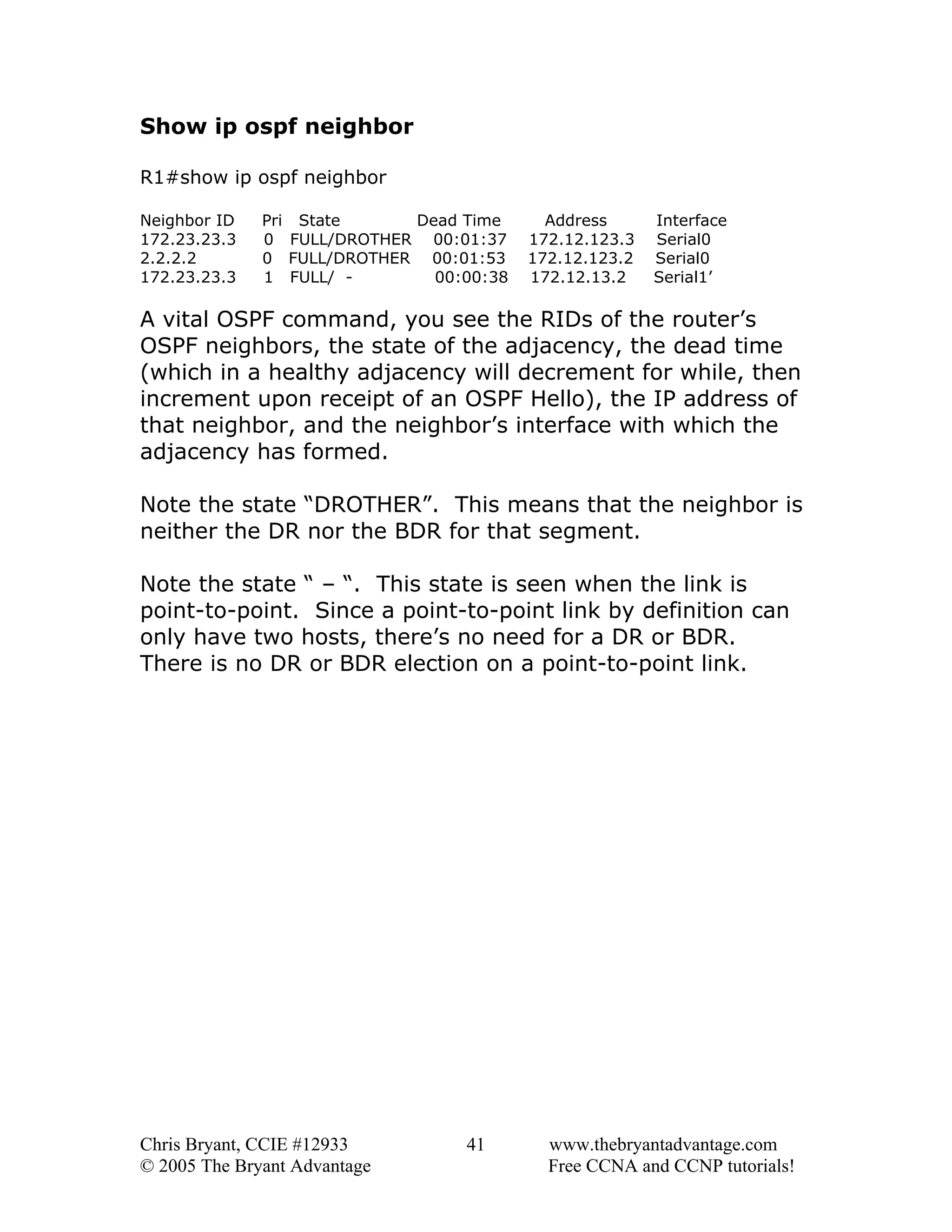 Show ip ospf neighbor
R1#show ip ospf neighbor
Neighbor ID
172.23.23.3
2.2.2.2
172.23.23.3

Pri State
Dead Time
0 FULL/DROTHER 00:01:37
0 FULL/DROTHER 00:01:53
1 FULL/ 00:00:38

Address
172.12.123.3
172.12.123.2
172.12.13.2

Interface
Serial0
Serial0
Serial1’

A vital OSPF command, you see the RIDs of the router’s
OSPF neighbors, the state of the adjacency, the dead time
(which in a healthy adjacency will decrement for while, then
increment upon receipt of an OSPF Hello), the IP address of
that neighbor, and the neighbor’s interface with which the
adjacency has formed.
Note the state “DROTHER”. This means that the neighbor is
neither the DR nor the BDR for that segment.
Note the state “ – “. This state is seen when the link is
point-to-point. Since a point-to-point link by definition can
only have two hosts, there’s no need for a DR or BDR.
There is no DR or BDR election on a point-to-point link.

Chris Bryant, CCIE #12933
© 2005 The Bryant Advantage

41

www.thebryantadvantage.com
Free CCNA and CCNP tutorials!

 