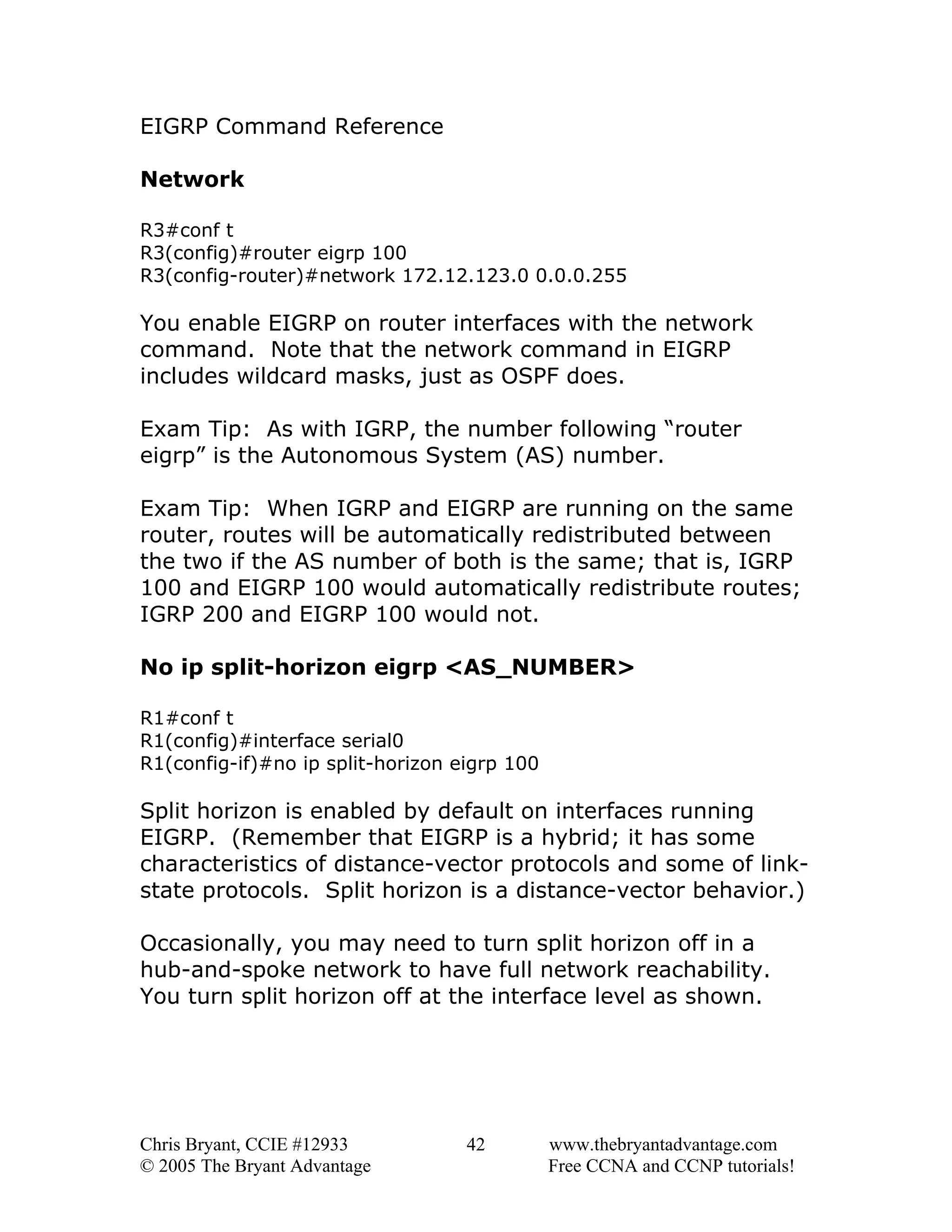 EIGRP Command Reference
Network
R3#conf t
R3(config)#router eigrp 100
R3(config-router)#network 172.12.123.0 0.0.0.255

You enable EIGRP on router interfaces with the network
command. Note that the network command in EIGRP
includes wildcard masks, just as OSPF does.
Exam Tip: As with IGRP, the number following “router
eigrp” is the Autonomous System (AS) number.
Exam Tip: When IGRP and EIGRP are running on the same
router, routes will be automatically redistributed between
the two if the AS number of both is the same; that is, IGRP
100 and EIGRP 100 would automatically redistribute routes;
IGRP 200 and EIGRP 100 would not.
No ip split-horizon eigrp <AS_NUMBER>
R1#conf t
R1(config)#interface serial0
R1(config-if)#no ip split-horizon eigrp 100

Split horizon is enabled by default on interfaces running
EIGRP. (Remember that EIGRP is a hybrid; it has some
characteristics of distance-vector protocols and some of linkstate protocols. Split horizon is a distance-vector behavior.)
Occasionally, you may need to turn split horizon off in a
hub-and-spoke network to have full network reachability.
You turn split horizon off at the interface level as shown.

Chris Bryant, CCIE #12933
© 2005 The Bryant Advantage

42

www.thebryantadvantage.com
Free CCNA and CCNP tutorials!

 
