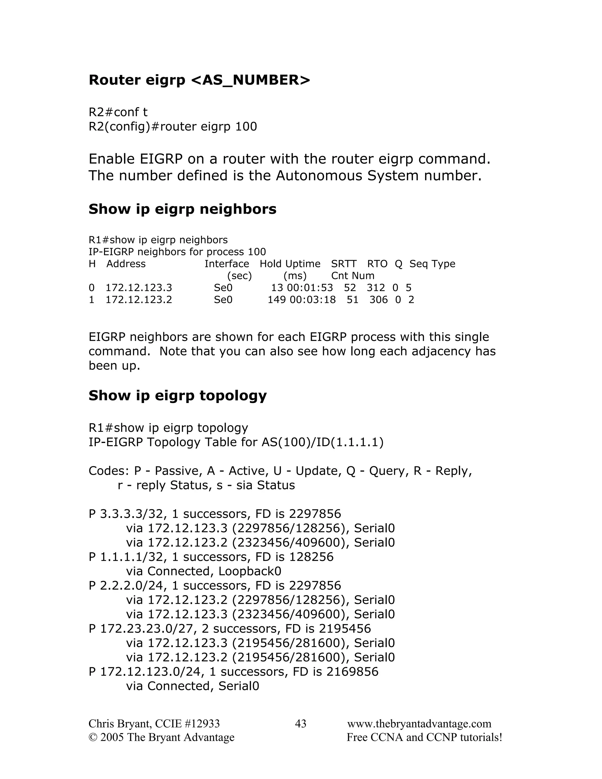 Router eigrp <AS_NUMBER>
R2#conf t
R2(config)#router eigrp 100

Enable EIGRP on a router with the router eigrp command.
The number defined is the Autonomous System number.
Show ip eigrp neighbors
R1#show ip eigrp neighbors
IP-EIGRP neighbors for process 100
H Address
Interface Hold Uptime SRTT RTO Q Seq Type
(sec)
(ms)
Cnt Num
0 172.12.123.3
Se0
13 00:01:53 52 312 0 5
1 172.12.123.2
Se0
149 00:03:18 51 306 0 2

EIGRP neighbors are shown for each EIGRP process with this single
command. Note that you can also see how long each adjacency has
been up.

Show ip eigrp topology
R1#show ip eigrp topology
IP-EIGRP Topology Table for AS(100)/ID(1.1.1.1)
Codes: P - Passive, A - Active, U - Update, Q - Query, R - Reply,
r - reply Status, s - sia Status
P 3.3.3.3/32, 1 successors, FD is 2297856
via 172.12.123.3 (2297856/128256), Serial0
via 172.12.123.2 (2323456/409600), Serial0
P 1.1.1.1/32, 1 successors, FD is 128256
via Connected, Loopback0
P 2.2.2.0/24, 1 successors, FD is 2297856
via 172.12.123.2 (2297856/128256), Serial0
via 172.12.123.3 (2323456/409600), Serial0
P 172.23.23.0/27, 2 successors, FD is 2195456
via 172.12.123.3 (2195456/281600), Serial0
via 172.12.123.2 (2195456/281600), Serial0
P 172.12.123.0/24, 1 successors, FD is 2169856
via Connected, Serial0
Chris Bryant, CCIE #12933
© 2005 The Bryant Advantage

43

www.thebryantadvantage.com
Free CCNA and CCNP tutorials!

 
