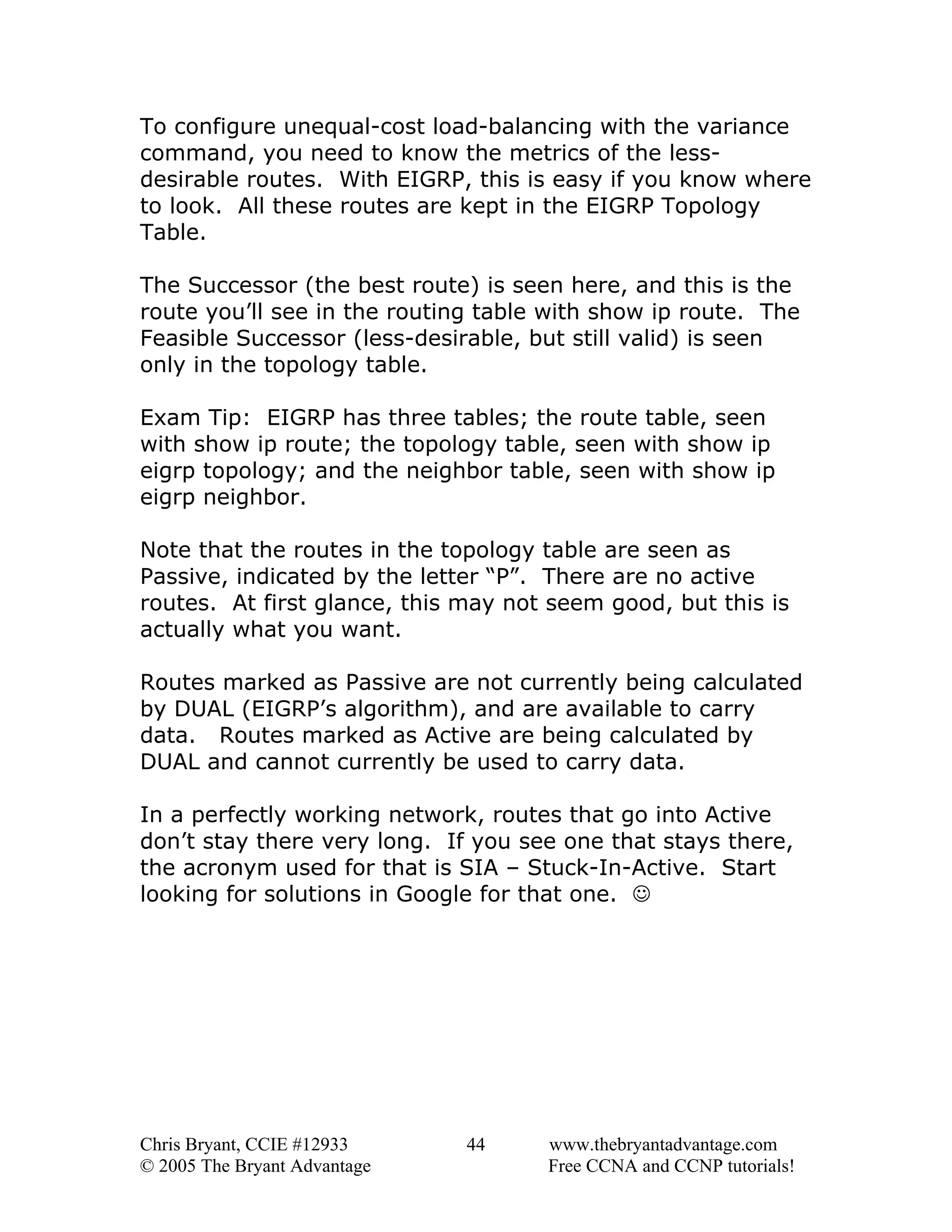 To configure unequal-cost load-balancing with the variance
command, you need to know the metrics of the lessdesirable routes. With EIGRP, this is easy if you know where
to look. All these routes are kept in the EIGRP Topology
Table.
The Successor (the best route) is seen here, and this is the
route you’ll see in the routing table with show ip route. The
Feasible Successor (less-desirable, but still valid) is seen
only in the topology table.
Exam Tip: EIGRP has three tables; the route table, seen
with show ip route; the topology table, seen with show ip
eigrp topology; and the neighbor table, seen with show ip
eigrp neighbor.
Note that the routes in the topology table are seen as
Passive, indicated by the letter “P”. There are no active
routes. At first glance, this may not seem good, but this is
actually what you want.
Routes marked as Passive are not currently being calculated
by DUAL (EIGRP’s algorithm), and are available to carry
data. Routes marked as Active are being calculated by
DUAL and cannot currently be used to carry data.
In a perfectly working network, routes that go into Active
don’t stay there very long. If you see one that stays there,
the acronym used for that is SIA – Stuck-In-Active. Start
looking for solutions in Google for that one. ☺

Chris Bryant, CCIE #12933
© 2005 The Bryant Advantage

44

www.thebryantadvantage.com
Free CCNA and CCNP tutorials!

 