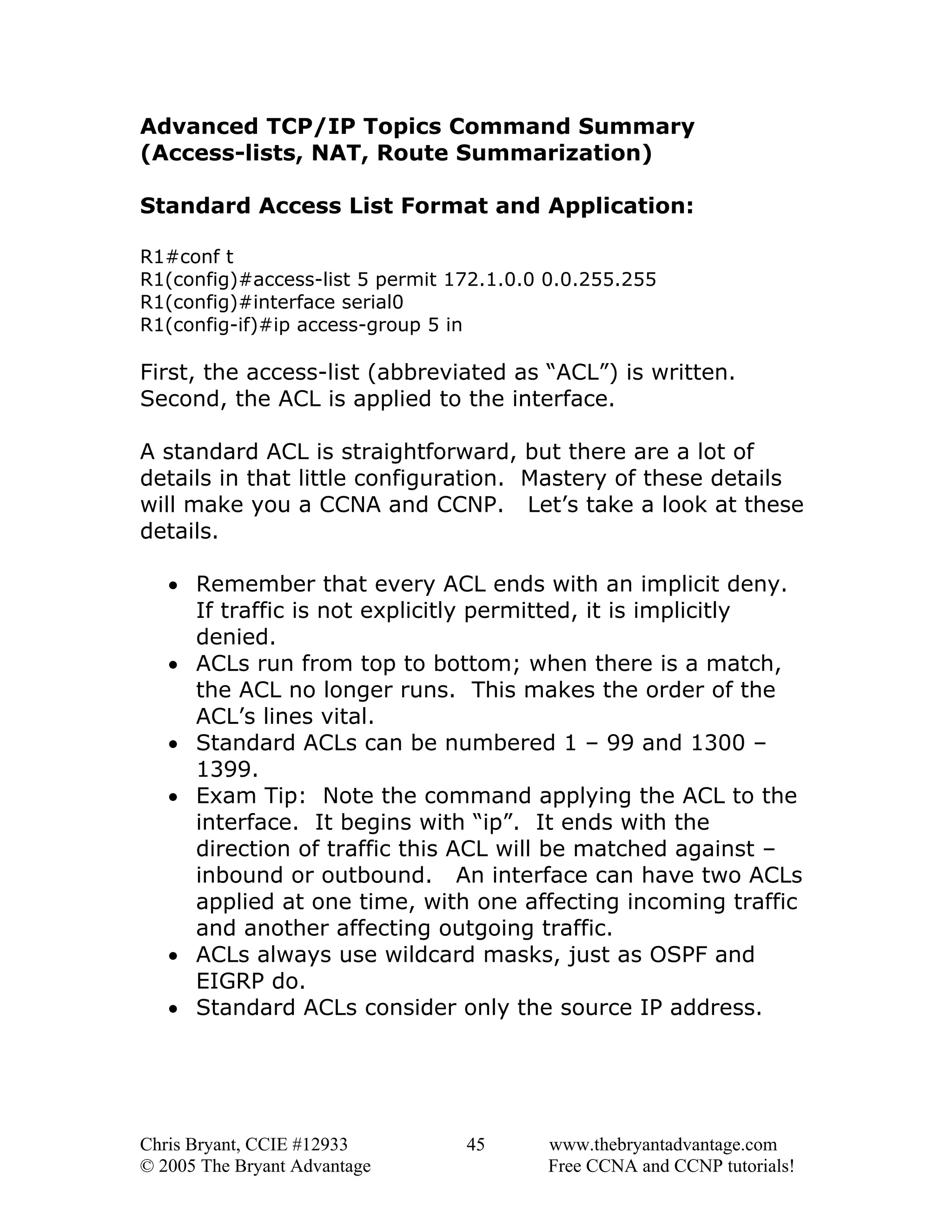 Advanced TCP/IP Topics Command Summary
(Access-lists, NAT, Route Summarization)
Standard Access List Format and Application:
R1#conf t
R1(config)#access-list 5 permit 172.1.0.0 0.0.255.255
R1(config)#interface serial0
R1(config-if)#ip access-group 5 in

First, the access-list (abbreviated as “ACL”) is written.
Second, the ACL is applied to the interface.
A standard ACL is straightforward, but there are a lot of
details in that little configuration. Mastery of these details
will make you a CCNA and CCNP. Let’s take a look at these
details.
• Remember that every ACL ends with an implicit deny.
If traffic is not explicitly permitted, it is implicitly
denied.
• ACLs run from top to bottom; when there is a match,
the ACL no longer runs. This makes the order of the
ACL’s lines vital.
• Standard ACLs can be numbered 1 – 99 and 1300 –
1399.
• Exam Tip: Note the command applying the ACL to the
interface. It begins with “ip”. It ends with the
direction of traffic this ACL will be matched against –
inbound or outbound. An interface can have two ACLs
applied at one time, with one affecting incoming traffic
and another affecting outgoing traffic.
• ACLs always use wildcard masks, just as OSPF and
EIGRP do.
• Standard ACLs consider only the source IP address.

Chris Bryant, CCIE #12933
© 2005 The Bryant Advantage

45

www.thebryantadvantage.com
Free CCNA and CCNP tutorials!

 