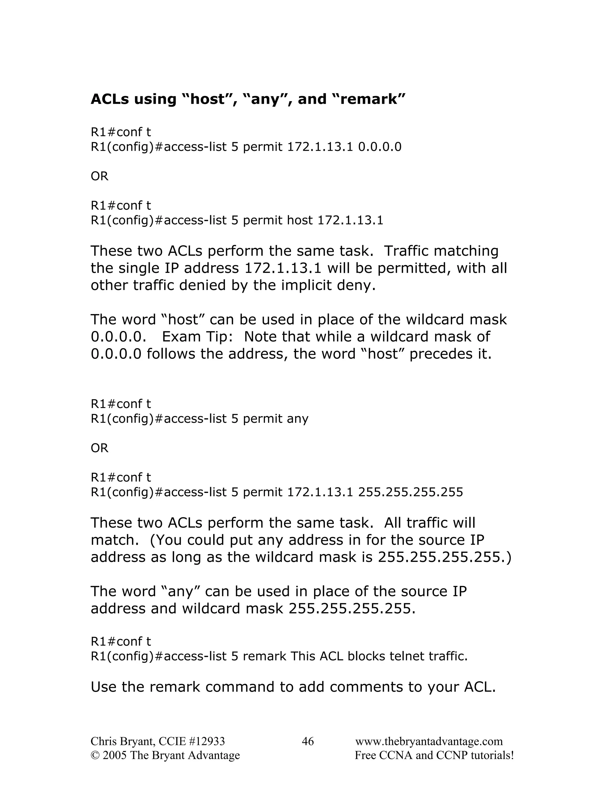 ACLs using “host”, “any”, and “remark”
R1#conf t
R1(config)#access-list 5 permit 172.1.13.1 0.0.0.0
OR
R1#conf t
R1(config)#access-list 5 permit host 172.1.13.1

These two ACLs perform the same task. Traffic matching
the single IP address 172.1.13.1 will be permitted, with all
other traffic denied by the implicit deny.
The word “host” can be used in place of the wildcard mask
0.0.0.0. Exam Tip: Note that while a wildcard mask of
0.0.0.0 follows the address, the word “host” precedes it.
R1#conf t
R1(config)#access-list 5 permit any
OR
R1#conf t
R1(config)#access-list 5 permit 172.1.13.1 255.255.255.255

These two ACLs perform the same task. All traffic will
match. (You could put any address in for the source IP
address as long as the wildcard mask is 255.255.255.255.)
The word “any” can be used in place of the source IP
address and wildcard mask 255.255.255.255.
R1#conf t
R1(config)#access-list 5 remark This ACL blocks telnet traffic.

Use the remark command to add comments to your ACL.

Chris Bryant, CCIE #12933
© 2005 The Bryant Advantage

46

www.thebryantadvantage.com
Free CCNA and CCNP tutorials!

 