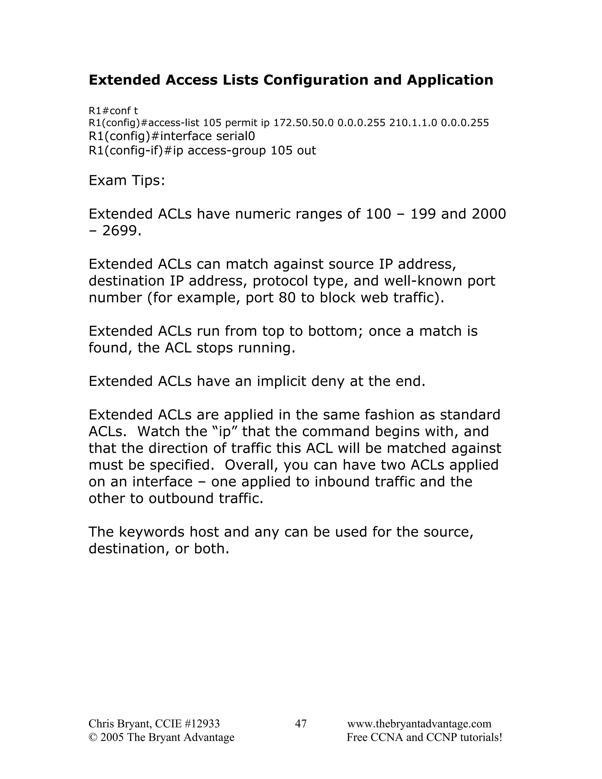 Extended Access Lists Configuration and Application
R1#conf t
R1(config)#access-list 105 permit ip 172.50.50.0 0.0.0.255 210.1.1.0 0.0.0.255

R1(config)#interface serial0
R1(config-if)#ip access-group 105 out

Exam Tips:
Extended ACLs have numeric ranges of 100 – 199 and 2000
– 2699.
Extended ACLs can match against source IP address,
destination IP address, protocol type, and well-known port
number (for example, port 80 to block web traffic).
Extended ACLs run from top to bottom; once a match is
found, the ACL stops running.
Extended ACLs have an implicit deny at the end.
Extended ACLs are applied in the same fashion as standard
ACLs. Watch the “ip” that the command begins with, and
that the direction of traffic this ACL will be matched against
must be specified. Overall, you can have two ACLs applied
on an interface – one applied to inbound traffic and the
other to outbound traffic.
The keywords host and any can be used for the source,
destination, or both.

Chris Bryant, CCIE #12933
© 2005 The Bryant Advantage

47

www.thebryantadvantage.com
Free CCNA and CCNP tutorials!

 