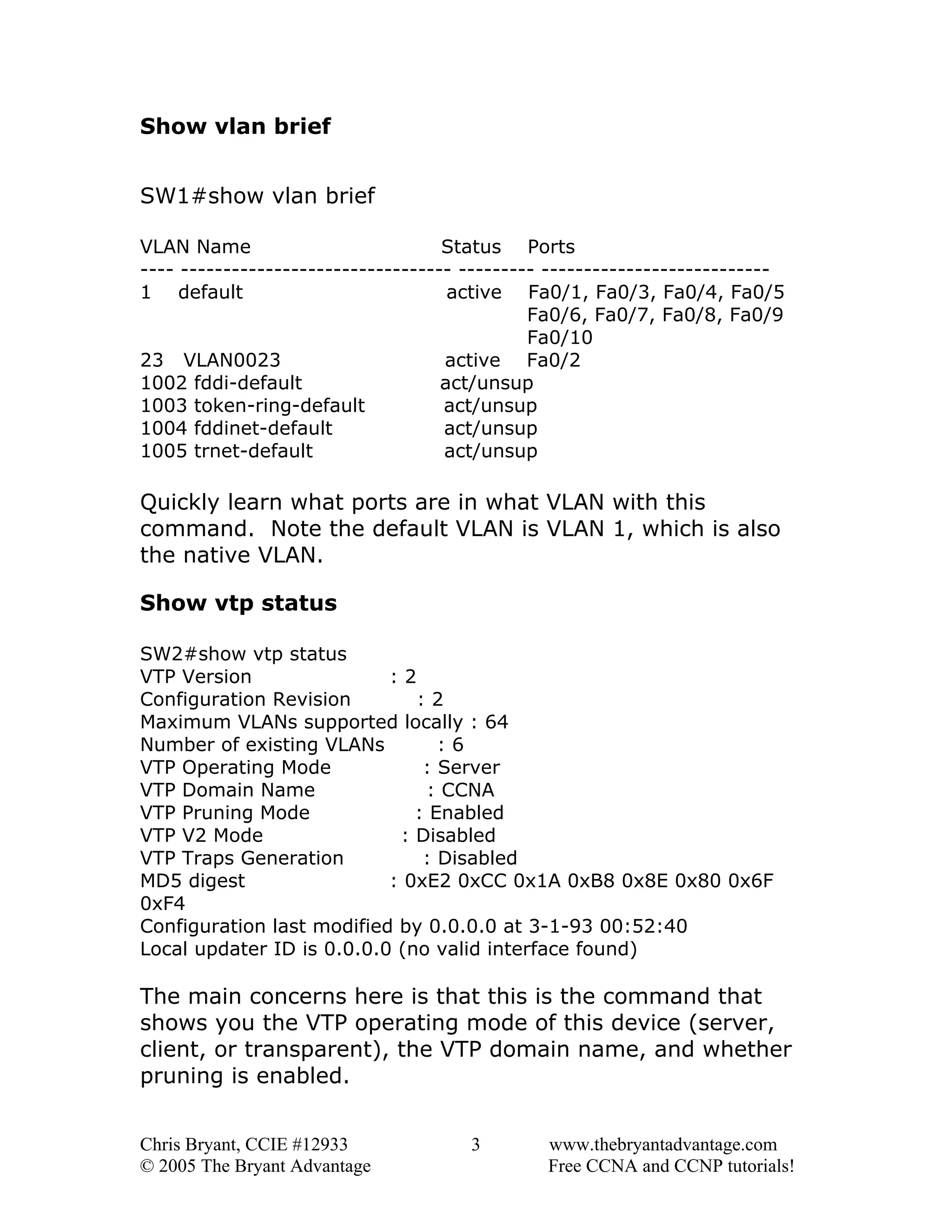 Show vlan brief
SW1#show vlan brief
VLAN Name
Status Ports
---- -------------------------------- --------- --------------------------1 default
active Fa0/1, Fa0/3, Fa0/4, Fa0/5
Fa0/6, Fa0/7, Fa0/8, Fa0/9
Fa0/10
23 VLAN0023
active Fa0/2
1002 fddi-default
act/unsup
1003 token-ring-default
act/unsup
1004 fddinet-default
act/unsup
1005 trnet-default
act/unsup

Quickly learn what ports are in what VLAN with this
command. Note the default VLAN is VLAN 1, which is also
the native VLAN.
Show vtp status
SW2#show vtp status
VTP Version
:2
Configuration Revision
:2
Maximum VLANs supported locally : 64
Number of existing VLANs
:6
VTP Operating Mode
: Server
VTP Domain Name
: CCNA
VTP Pruning Mode
: Enabled
VTP V2 Mode
: Disabled
VTP Traps Generation
: Disabled
MD5 digest
: 0xE2 0xCC 0x1A 0xB8 0x8E 0x80 0x6F
0xF4
Configuration last modified by 0.0.0.0 at 3-1-93 00:52:40
Local updater ID is 0.0.0.0 (no valid interface found)

The main concerns here is that this is the command that
shows you the VTP operating mode of this device (server,
client, or transparent), the VTP domain name, and whether
pruning is enabled.
Chris Bryant, CCIE #12933
© 2005 The Bryant Advantage

3

www.thebryantadvantage.com
Free CCNA and CCNP tutorials!

 