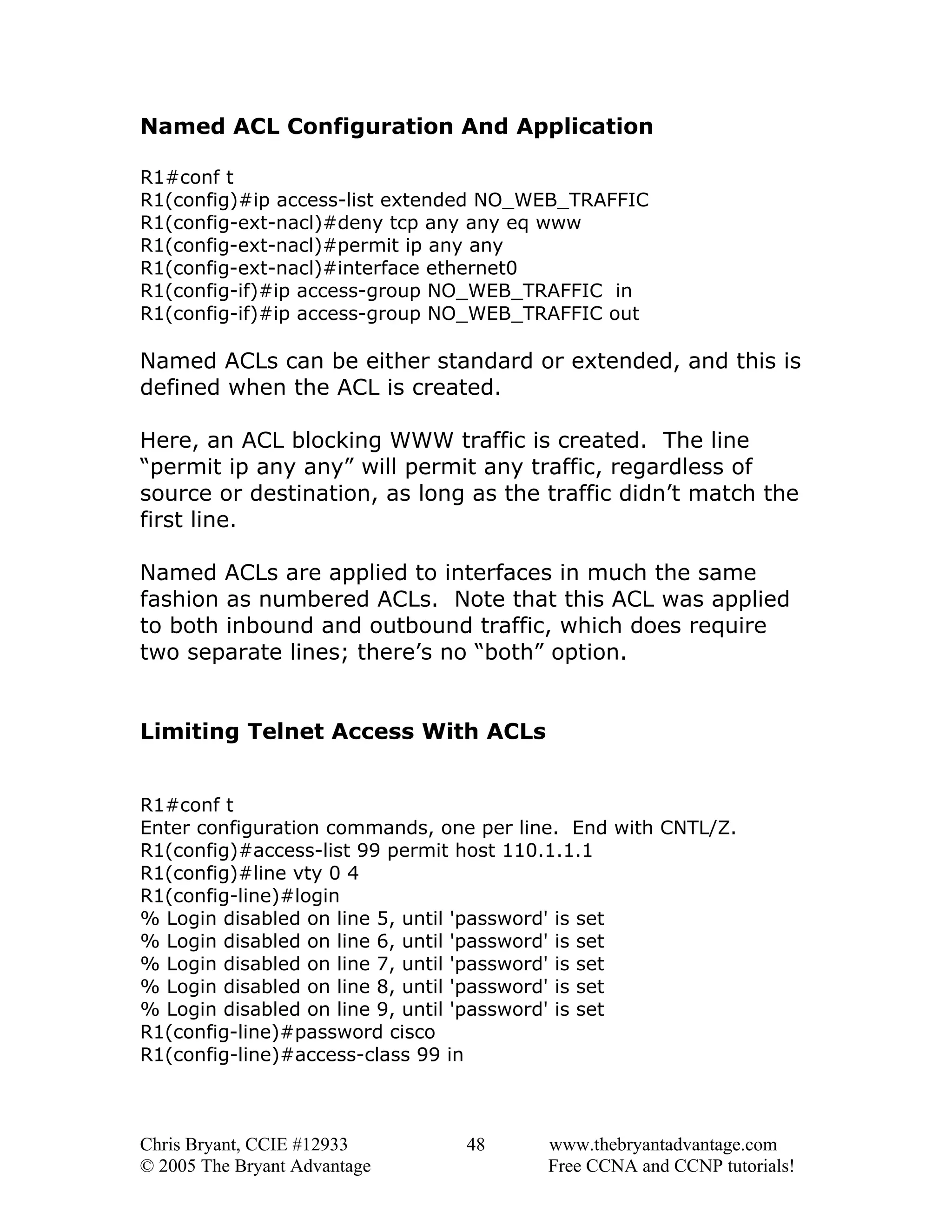 Named ACL Configuration And Application
R1#conf t
R1(config)#ip access-list extended NO_WEB_TRAFFIC
R1(config-ext-nacl)#deny tcp any any eq www
R1(config-ext-nacl)#permit ip any any
R1(config-ext-nacl)#interface ethernet0
R1(config-if)#ip access-group NO_WEB_TRAFFIC in
R1(config-if)#ip access-group NO_WEB_TRAFFIC out

Named ACLs can be either standard or extended, and this is
defined when the ACL is created.
Here, an ACL blocking WWW traffic is created. The line
“permit ip any any” will permit any traffic, regardless of
source or destination, as long as the traffic didn’t match the
first line.
Named ACLs are applied to interfaces in much the same
fashion as numbered ACLs. Note that this ACL was applied
to both inbound and outbound traffic, which does require
two separate lines; there’s no “both” option.
Limiting Telnet Access With ACLs
R1#conf t
Enter configuration commands, one per line. End with CNTL/Z.
R1(config)#access-list 99 permit host 110.1.1.1
R1(config)#line vty 0 4
R1(config-line)#login
% Login disabled on line 5, until 'password' is set
% Login disabled on line 6, until 'password' is set
% Login disabled on line 7, until 'password' is set
% Login disabled on line 8, until 'password' is set
% Login disabled on line 9, until 'password' is set
R1(config-line)#password cisco
R1(config-line)#access-class 99 in

Chris Bryant, CCIE #12933
© 2005 The Bryant Advantage

48

www.thebryantadvantage.com
Free CCNA and CCNP tutorials!

 