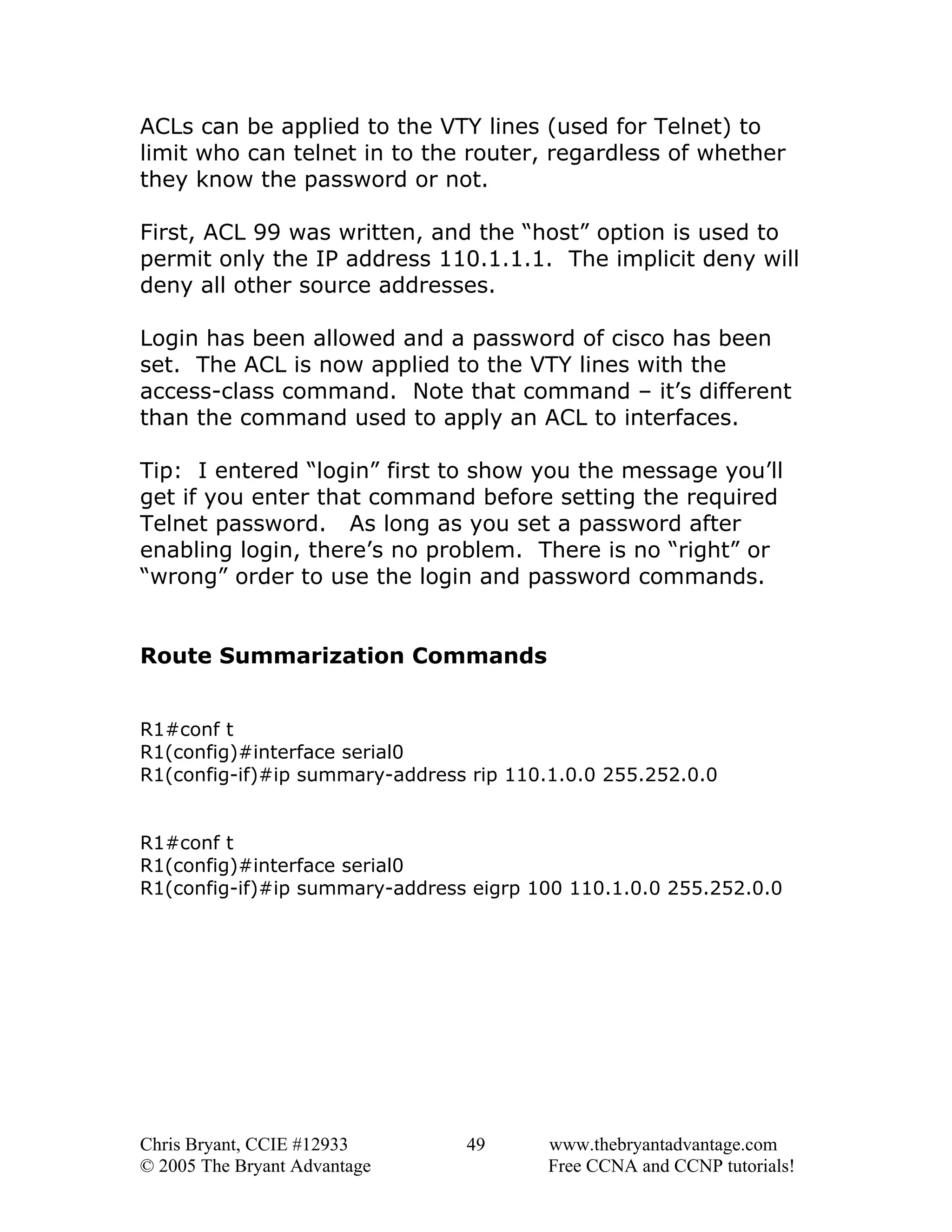 ACLs can be applied to the VTY lines (used for Telnet) to
limit who can telnet in to the router, regardless of whether
they know the password or not.
First, ACL 99 was written, and the “host” option is used to
permit only the IP address 110.1.1.1. The implicit deny will
deny all other source addresses.
Login has been allowed and a password of cisco has been
set. The ACL is now applied to the VTY lines with the
access-class command. Note that command – it’s different
than the command used to apply an ACL to interfaces.
Tip: I entered “login” first to show you the message you’ll
get if you enter that command before setting the required
Telnet password. As long as you set a password after
enabling login, there’s no problem. There is no “right” or
“wrong” order to use the login and password commands.
Route Summarization Commands
R1#conf t
R1(config)#interface serial0
R1(config-if)#ip summary-address rip 110.1.0.0 255.252.0.0
R1#conf t
R1(config)#interface serial0
R1(config-if)#ip summary-address eigrp 100 110.1.0.0 255.252.0.0

Chris Bryant, CCIE #12933
© 2005 The Bryant Advantage

49

www.thebryantadvantage.com
Free CCNA and CCNP tutorials!

 