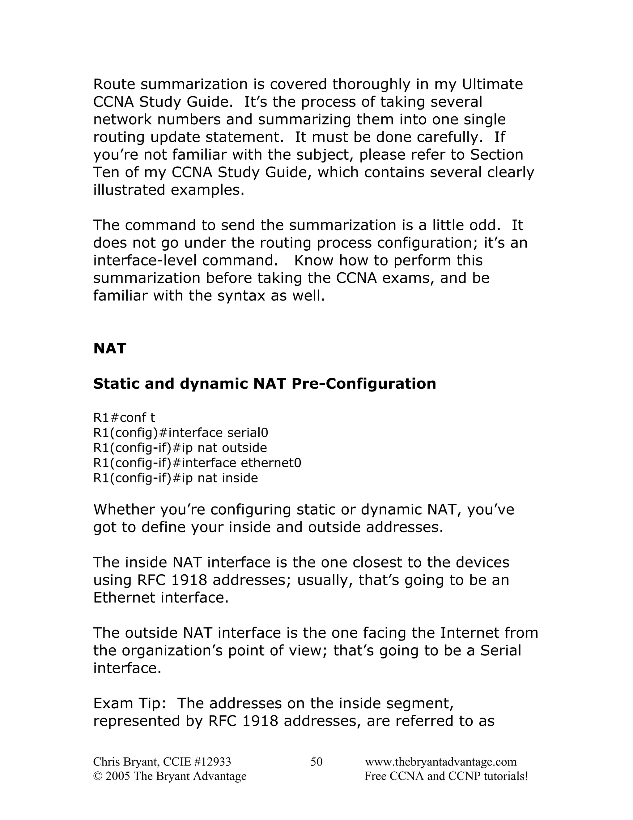 Route summarization is covered thoroughly in my Ultimate
CCNA Study Guide. It’s the process of taking several
network numbers and summarizing them into one single
routing update statement. It must be done carefully. If
you’re not familiar with the subject, please refer to Section
Ten of my CCNA Study Guide, which contains several clearly
illustrated examples.
The command to send the summarization is a little odd. It
does not go under the routing process configuration; it’s an
interface-level command. Know how to perform this
summarization before taking the CCNA exams, and be
familiar with the syntax as well.
NAT
Static and dynamic NAT Pre-Configuration
R1#conf t
R1(config)#interface serial0
R1(config-if)#ip nat outside
R1(config-if)#interface ethernet0
R1(config-if)#ip nat inside

Whether you’re configuring static or dynamic NAT, you’ve
got to define your inside and outside addresses.
The inside NAT interface is the one closest to the devices
using RFC 1918 addresses; usually, that’s going to be an
Ethernet interface.
The outside NAT interface is the one facing the Internet from
the organization’s point of view; that’s going to be a Serial
interface.
Exam Tip: The addresses on the inside segment,
represented by RFC 1918 addresses, are referred to as
Chris Bryant, CCIE #12933
© 2005 The Bryant Advantage

50

www.thebryantadvantage.com
Free CCNA and CCNP tutorials!

 