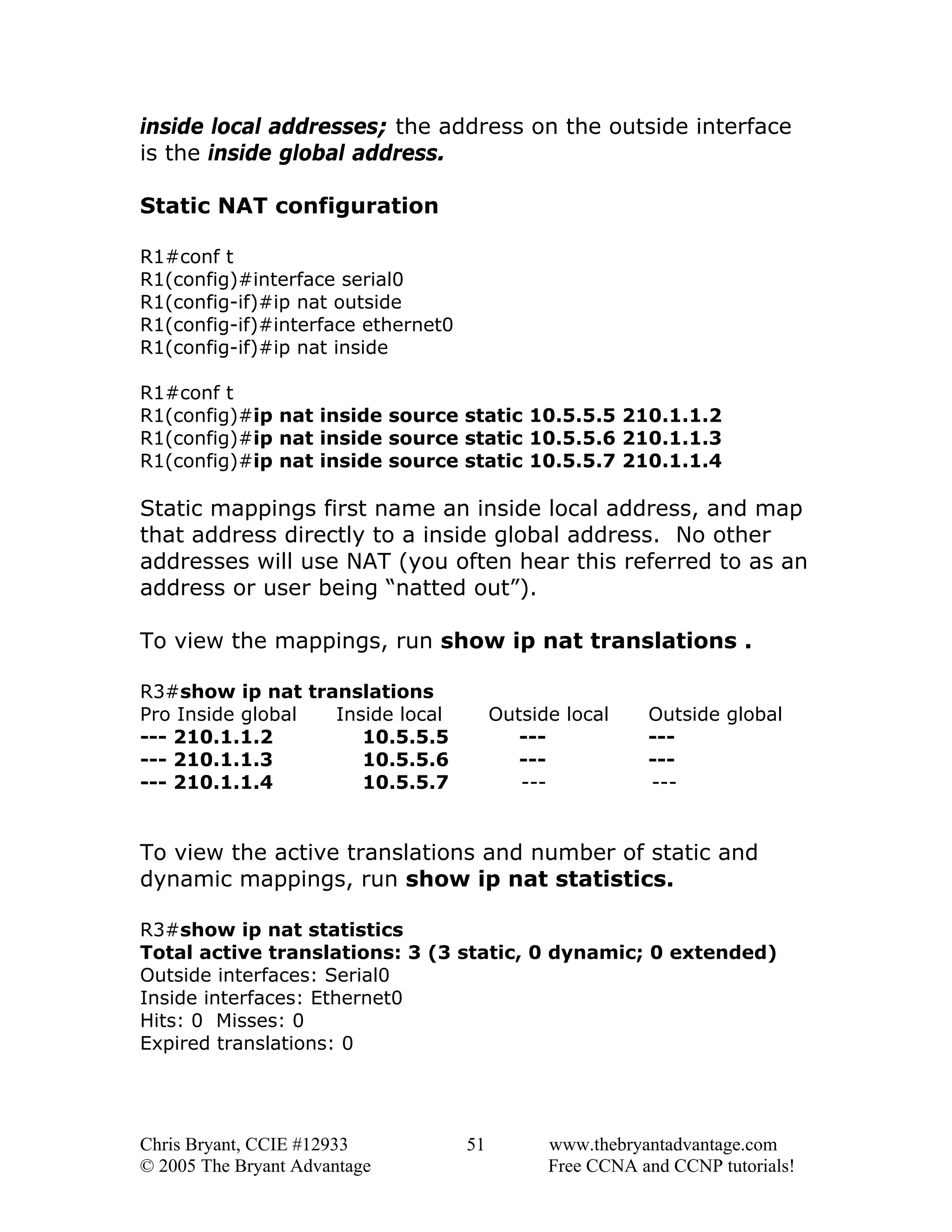 inside local addresses; the address on the outside interface
is the inside global address.
Static NAT configuration
R1#conf t
R1(config)#interface serial0
R1(config-if)#ip nat outside
R1(config-if)#interface ethernet0
R1(config-if)#ip nat inside
R1#conf t
R1(config)#ip nat inside source static 10.5.5.5 210.1.1.2
R1(config)#ip nat inside source static 10.5.5.6 210.1.1.3
R1(config)#ip nat inside source static 10.5.5.7 210.1.1.4

Static mappings first name an inside local address, and map
that address directly to a inside global address. No other
addresses will use NAT (you often hear this referred to as an
address or user being “natted out”).
To view the mappings, run show ip nat translations .
R3#show ip nat translations
Pro Inside global
Inside local
--- 210.1.1.2
10.5.5.5
--- 210.1.1.3
10.5.5.6
--- 210.1.1.4
10.5.5.7

Outside local
-------

Outside global
-------

To view the active translations and number of static and
dynamic mappings, run show ip nat statistics.
R3#show ip nat statistics
Total active translations: 3 (3 static, 0 dynamic; 0 extended)
Outside interfaces: Serial0
Inside interfaces: Ethernet0
Hits: 0 Misses: 0
Expired translations: 0

Chris Bryant, CCIE #12933
© 2005 The Bryant Advantage

51

www.thebryantadvantage.com
Free CCNA and CCNP tutorials!

 