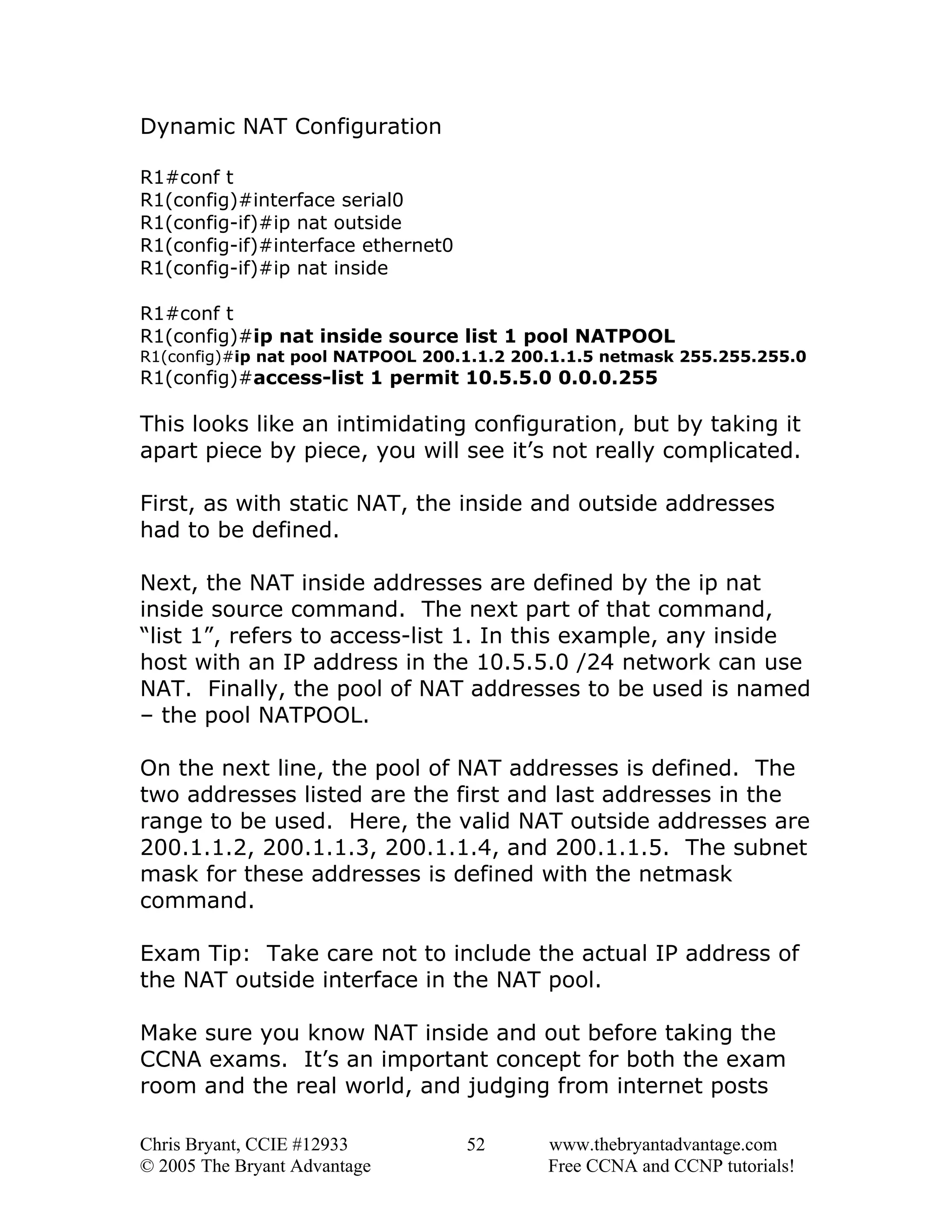 Dynamic NAT Configuration
R1#conf t
R1(config)#interface serial0
R1(config-if)#ip nat outside
R1(config-if)#interface ethernet0
R1(config-if)#ip nat inside
R1#conf t
R1(config)#ip nat inside source list 1 pool NATPOOL

R1(config)#ip nat pool NATPOOL 200.1.1.2 200.1.1.5 netmask 255.255.255.0

R1(config)#access-list 1 permit 10.5.5.0 0.0.0.255

This looks like an intimidating configuration, but by taking it
apart piece by piece, you will see it’s not really complicated.
First, as with static NAT, the inside and outside addresses
had to be defined.
Next, the NAT inside addresses are defined by the ip nat
inside source command. The next part of that command,
“list 1”, refers to access-list 1. In this example, any inside
host with an IP address in the 10.5.5.0 /24 network can use
NAT. Finally, the pool of NAT addresses to be used is named
– the pool NATPOOL.
On the next line, the pool of NAT addresses is defined. The
two addresses listed are the first and last addresses in the
range to be used. Here, the valid NAT outside addresses are
200.1.1.2, 200.1.1.3, 200.1.1.4, and 200.1.1.5. The subnet
mask for these addresses is defined with the netmask
command.
Exam Tip: Take care not to include the actual IP address of
the NAT outside interface in the NAT pool.
Make sure you know NAT inside and out before taking the
CCNA exams. It’s an important concept for both the exam
room and the real world, and judging from internet posts
Chris Bryant, CCIE #12933
© 2005 The Bryant Advantage

52

www.thebryantadvantage.com
Free CCNA and CCNP tutorials!

 