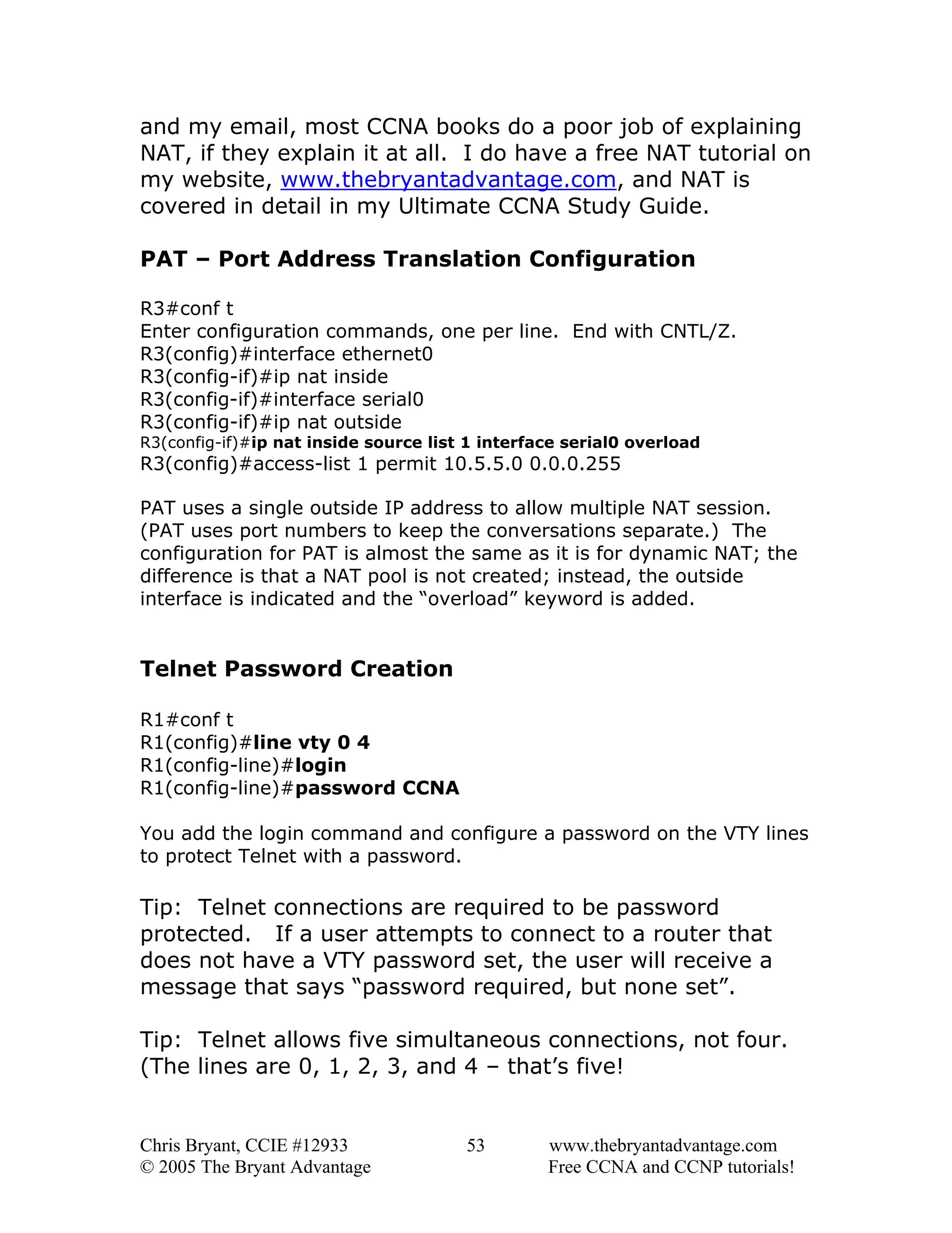 and my email, most CCNA books do a poor job of explaining
NAT, if they explain it at all. I do have a free NAT tutorial on
my website, www.thebryantadvantage.com, and NAT is
covered in detail in my Ultimate CCNA Study Guide.
PAT – Port Address Translation Configuration
R3#conf t
Enter configuration commands, one per line. End with CNTL/Z.
R3(config)#interface ethernet0
R3(config-if)#ip nat inside
R3(config-if)#interface serial0
R3(config-if)#ip nat outside
R3(config-if)#ip nat inside source list 1 interface serial0 overload

R3(config)#access-list 1 permit 10.5.5.0 0.0.0.255
PAT uses a single outside IP address to allow multiple NAT session.
(PAT uses port numbers to keep the conversations separate.) The
configuration for PAT is almost the same as it is for dynamic NAT; the
difference is that a NAT pool is not created; instead, the outside
interface is indicated and the “overload” keyword is added.

Telnet Password Creation
R1#conf t
R1(config)#line vty 0 4
R1(config-line)#login
R1(config-line)#password CCNA
You add the login command and configure a password on the VTY lines
to protect Telnet with a password.

Tip: Telnet connections are required to be password
protected. If a user attempts to connect to a router that
does not have a VTY password set, the user will receive a
message that says “password required, but none set”.
Tip: Telnet allows five simultaneous connections, not four.
(The lines are 0, 1, 2, 3, and 4 – that’s five!

Chris Bryant, CCIE #12933
© 2005 The Bryant Advantage

53

www.thebryantadvantage.com
Free CCNA and CCNP tutorials!

 