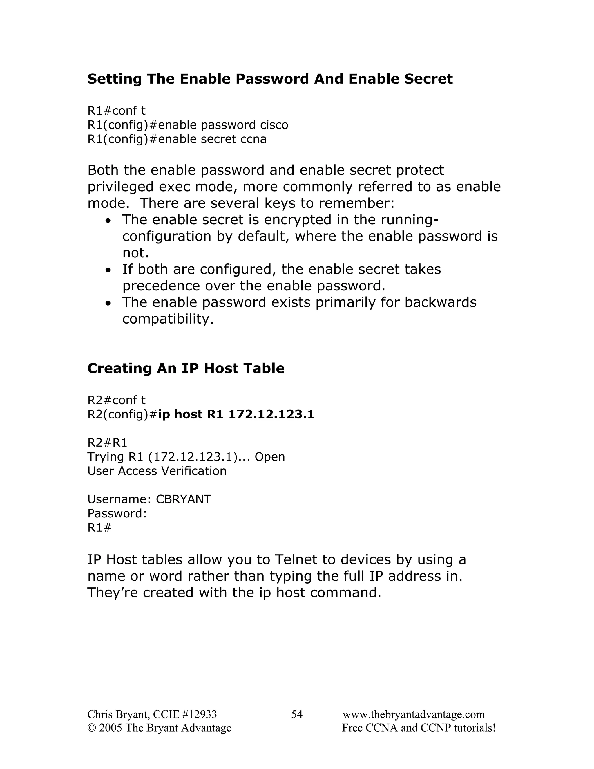 Setting The Enable Password And Enable Secret
R1#conf t
R1(config)#enable password cisco
R1(config)#enable secret ccna

Both the enable password and enable secret protect
privileged exec mode, more commonly referred to as enable
mode. There are several keys to remember:
• The enable secret is encrypted in the runningconfiguration by default, where the enable password is
not.
• If both are configured, the enable secret takes
precedence over the enable password.
• The enable password exists primarily for backwards
compatibility.
Creating An IP Host Table
R2#conf t
R2(config)#ip host R1 172.12.123.1
R2#R1
Trying R1 (172.12.123.1)... Open
User Access Verification
Username: CBRYANT
Password:
R1#

IP Host tables allow you to Telnet to devices by using a
name or word rather than typing the full IP address in.
They’re created with the ip host command.

Chris Bryant, CCIE #12933
© 2005 The Bryant Advantage

54

www.thebryantadvantage.com
Free CCNA and CCNP tutorials!

 