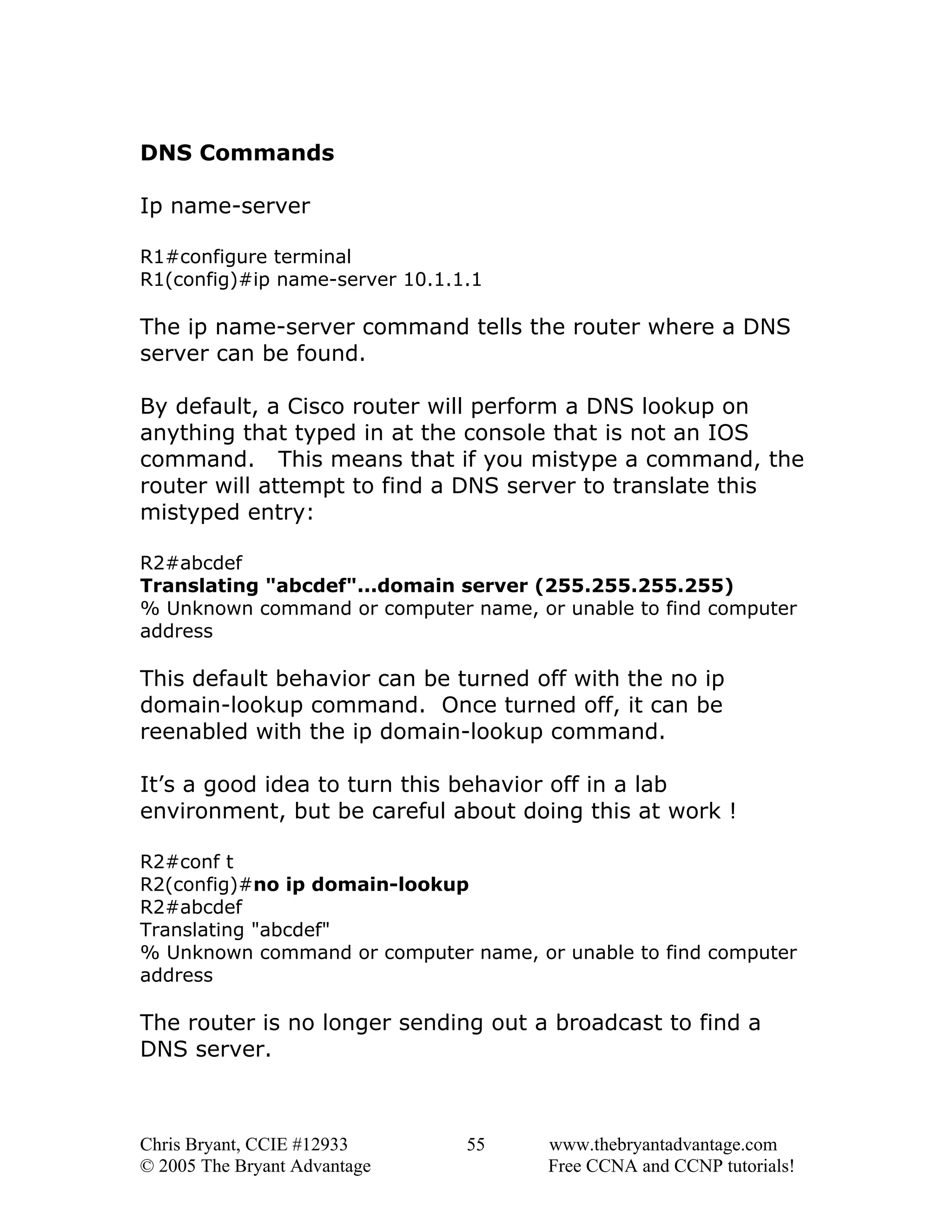 DNS Commands
Ip name-server
R1#configure terminal
R1(config)#ip name-server 10.1.1.1

The ip name-server command tells the router where a DNS
server can be found.
By default, a Cisco router will perform a DNS lookup on
anything that typed in at the console that is not an IOS
command. This means that if you mistype a command, the
router will attempt to find a DNS server to translate this
mistyped entry:
R2#abcdef
Translating "abcdef"...domain server (255.255.255.255)
% Unknown command or computer name, or unable to find computer
address

This default behavior can be turned off with the no ip
domain-lookup command. Once turned off, it can be
reenabled with the ip domain-lookup command.
It’s a good idea to turn this behavior off in a lab
environment, but be careful about doing this at work !
R2#conf t
R2(config)#no ip domain-lookup
R2#abcdef
Translating "abcdef"
% Unknown command or computer name, or unable to find computer
address

The router is no longer sending out a broadcast to find a
DNS server.

Chris Bryant, CCIE #12933
© 2005 The Bryant Advantage

55

www.thebryantadvantage.com
Free CCNA and CCNP tutorials!

 