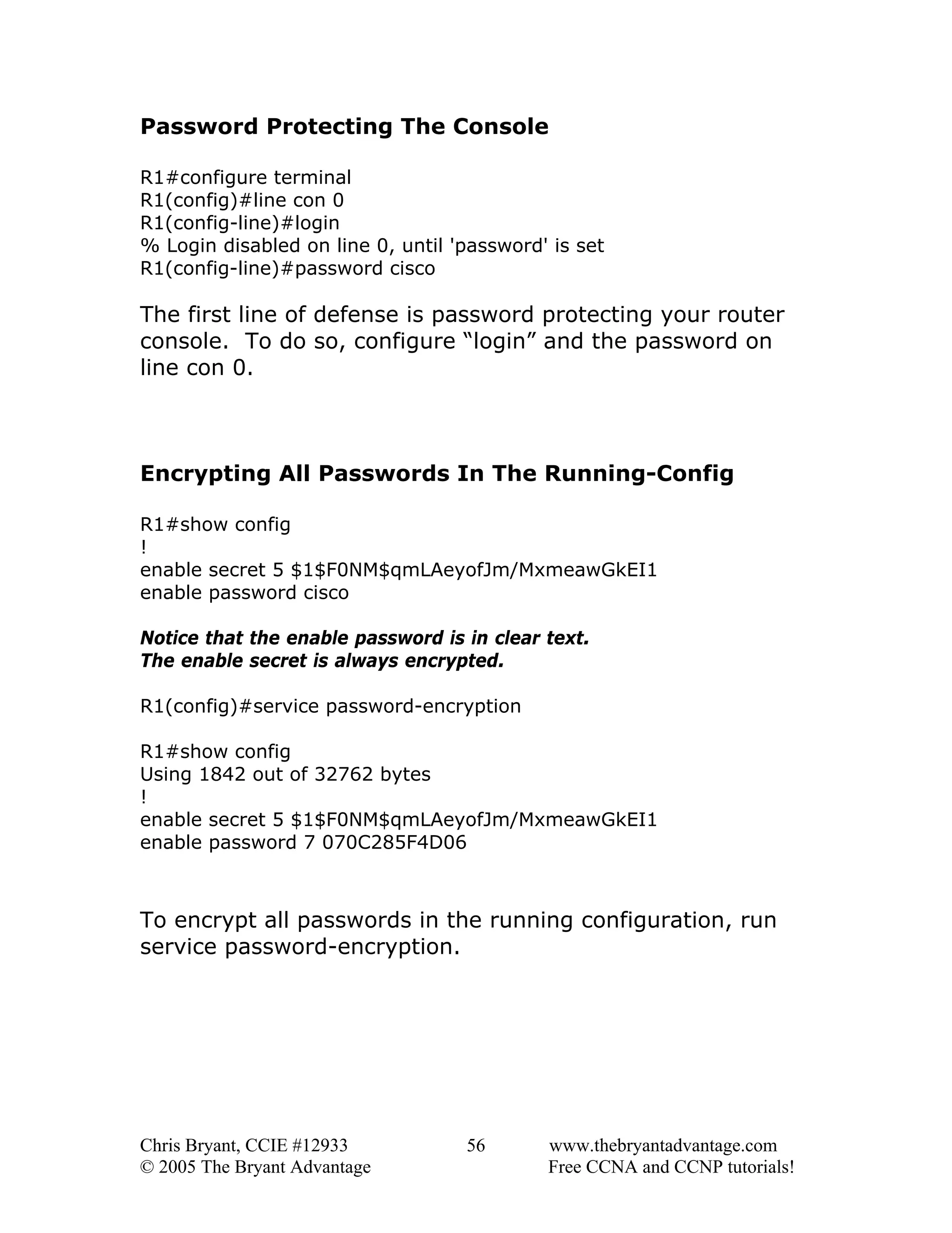 Password Protecting The Console
R1#configure terminal
R1(config)#line con 0
R1(config-line)#login
% Login disabled on line 0, until 'password' is set
R1(config-line)#password cisco

The first line of defense is password protecting your router
console. To do so, configure “login” and the password on
line con 0.

Encrypting All Passwords In The Running-Config
R1#show config
!
enable secret 5 $1$F0NM$qmLAeyofJm/MxmeawGkEI1
enable password cisco
Notice that the enable password is in clear text.
The enable secret is always encrypted.
R1(config)#service password-encryption
R1#show config
Using 1842 out of 32762 bytes
!
enable secret 5 $1$F0NM$qmLAeyofJm/MxmeawGkEI1
enable password 7 070C285F4D06

To encrypt all passwords in the running configuration, run
service password-encryption.

Chris Bryant, CCIE #12933
© 2005 The Bryant Advantage

56

www.thebryantadvantage.com
Free CCNA and CCNP tutorials!

 