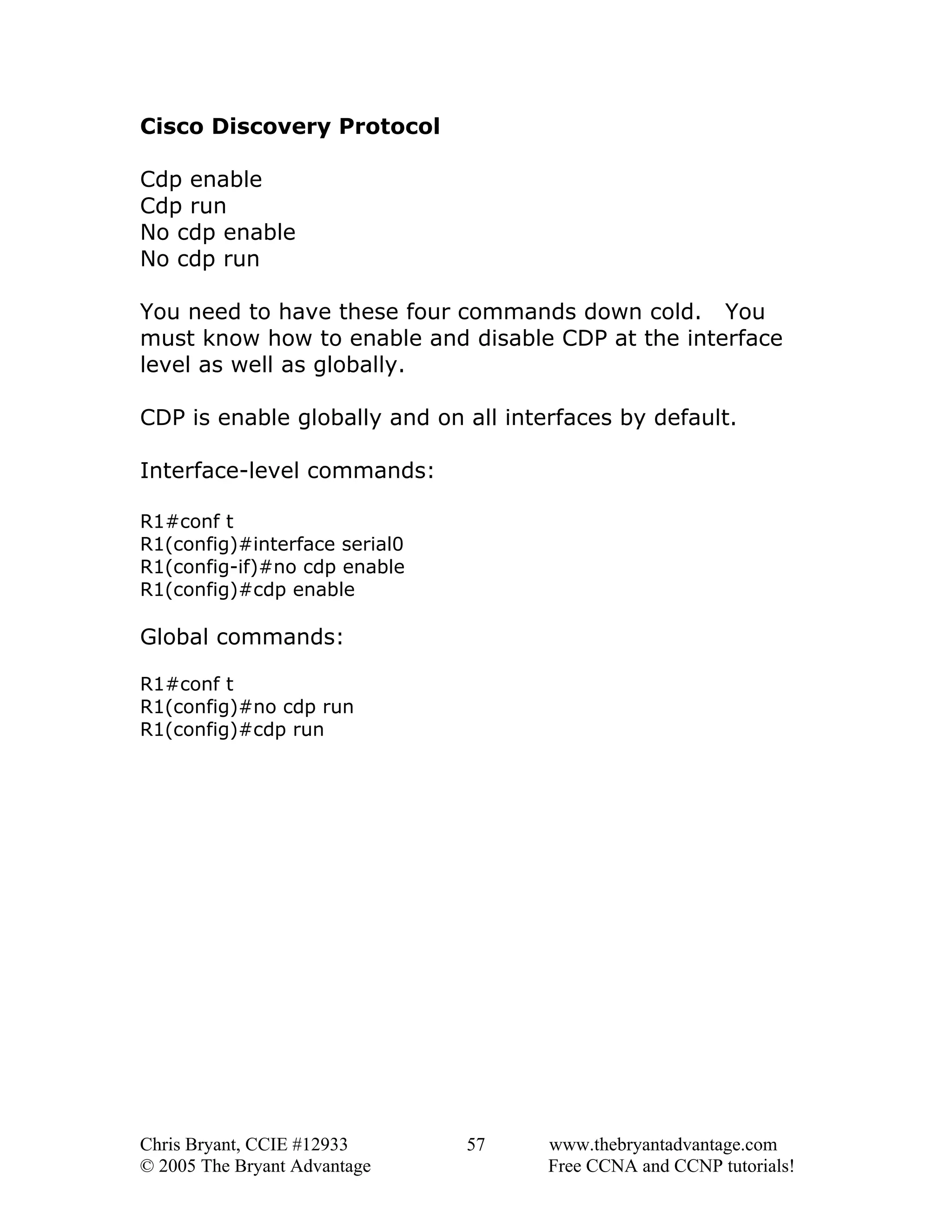Cisco Discovery Protocol
Cdp enable
Cdp run
No cdp enable
No cdp run
You need to have these four commands down cold. You
must know how to enable and disable CDP at the interface
level as well as globally.
CDP is enable globally and on all interfaces by default.
Interface-level commands:
R1#conf t
R1(config)#interface serial0
R1(config-if)#no cdp enable
R1(config)#cdp enable

Global commands:
R1#conf t
R1(config)#no cdp run
R1(config)#cdp run

Chris Bryant, CCIE #12933
© 2005 The Bryant Advantage

57

www.thebryantadvantage.com
Free CCNA and CCNP tutorials!

 