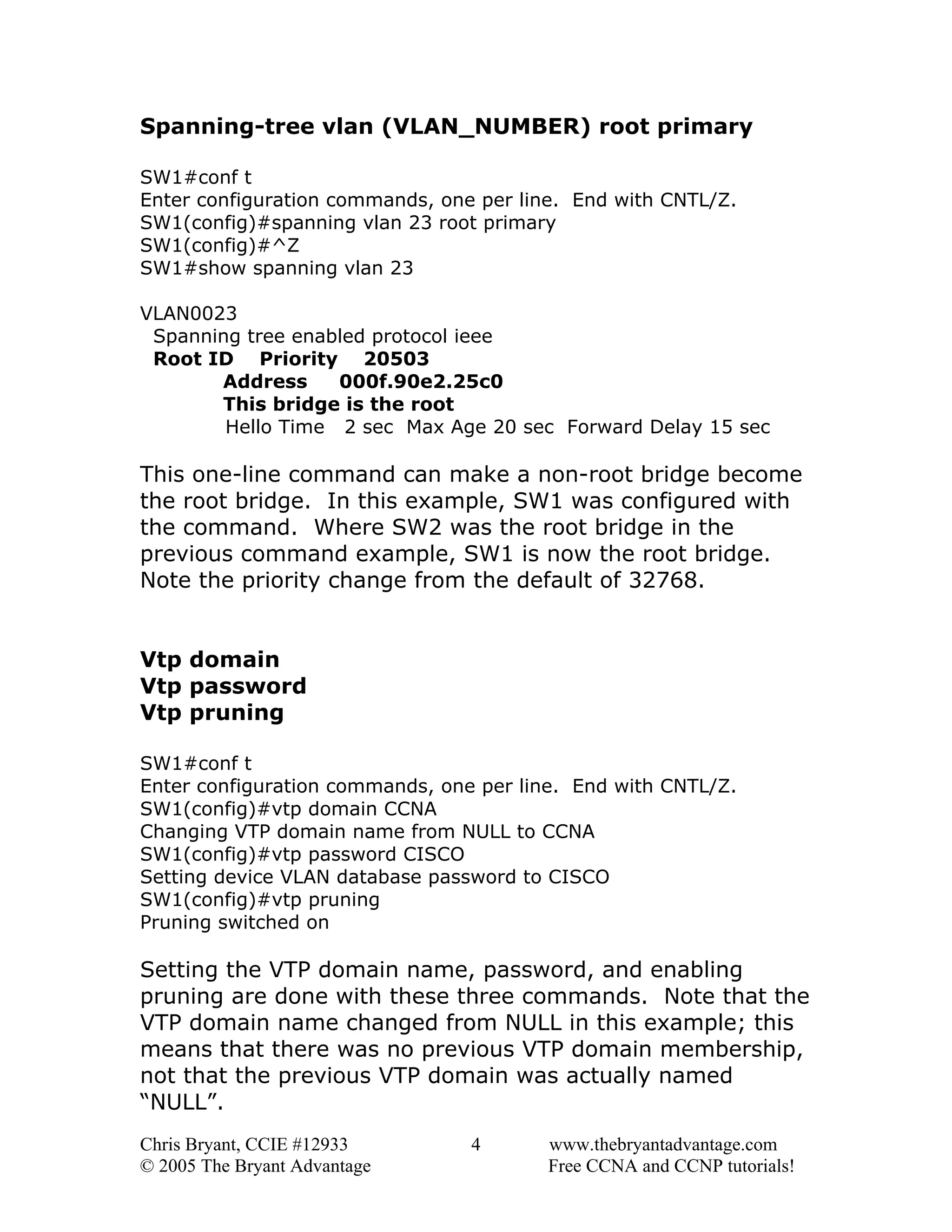 Spanning-tree vlan (VLAN_NUMBER) root primary
SW1#conf t
Enter configuration commands, one per line. End with CNTL/Z.
SW1(config)#spanning vlan 23 root primary
SW1(config)#^Z
SW1#show spanning vlan 23
VLAN0023
Spanning tree enabled protocol ieee
Root ID Priority 20503
Address
000f.90e2.25c0
This bridge is the root
Hello Time 2 sec Max Age 20 sec Forward Delay 15 sec

This one-line command can make a non-root bridge become
the root bridge. In this example, SW1 was configured with
the command. Where SW2 was the root bridge in the
previous command example, SW1 is now the root bridge.
Note the priority change from the default of 32768.
Vtp domain
Vtp password
Vtp pruning
SW1#conf t
Enter configuration commands, one per line. End with CNTL/Z.
SW1(config)#vtp domain CCNA
Changing VTP domain name from NULL to CCNA
SW1(config)#vtp password CISCO
Setting device VLAN database password to CISCO
SW1(config)#vtp pruning
Pruning switched on

Setting the VTP domain name, password, and enabling
pruning are done with these three commands. Note that the
VTP domain name changed from NULL in this example; this
means that there was no previous VTP domain membership,
not that the previous VTP domain was actually named
“NULL”.
Chris Bryant, CCIE #12933
© 2005 The Bryant Advantage

4

www.thebryantadvantage.com
Free CCNA and CCNP tutorials!

 
