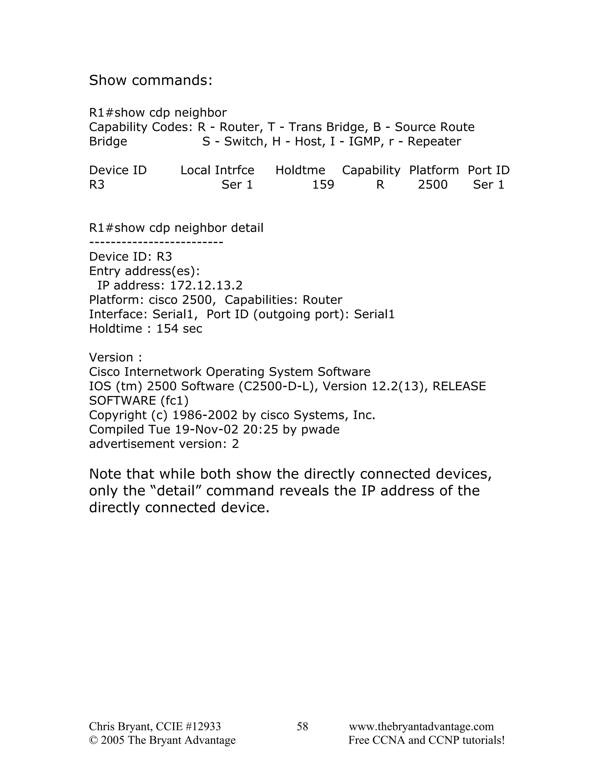 Show commands:
R1#show cdp neighbor
Capability Codes: R - Router, T - Trans Bridge, B - Source Route
Bridge
S - Switch, H - Host, I - IGMP, r - Repeater
Device ID
R3

Local Intrfce
Ser 1

Holdtme Capability Platform Port ID
159
R
2500
Ser 1

R1#show cdp neighbor detail
------------------------Device ID: R3
Entry address(es):
IP address: 172.12.13.2
Platform: cisco 2500, Capabilities: Router
Interface: Serial1, Port ID (outgoing port): Serial1
Holdtime : 154 sec
Version :
Cisco Internetwork Operating System Software
IOS (tm) 2500 Software (C2500-D-L), Version 12.2(13), RELEASE
SOFTWARE (fc1)
Copyright (c) 1986-2002 by cisco Systems, Inc.
Compiled Tue 19-Nov-02 20:25 by pwade
advertisement version: 2

Note that while both show the directly connected devices,
only the “detail” command reveals the IP address of the
directly connected device.

Chris Bryant, CCIE #12933
© 2005 The Bryant Advantage

58

www.thebryantadvantage.com
Free CCNA and CCNP tutorials!

 