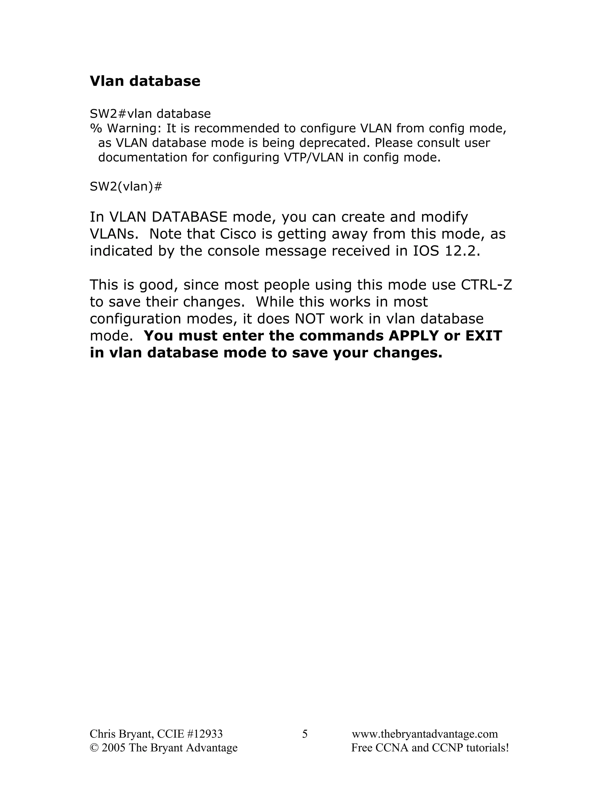 Vlan database
SW2#vlan database
% Warning: It is recommended to configure VLAN from config mode,
as VLAN database mode is being deprecated. Please consult user
documentation for configuring VTP/VLAN in config mode.
SW2(vlan)#

In VLAN DATABASE mode, you can create and modify
VLANs. Note that Cisco is getting away from this mode, as
indicated by the console message received in IOS 12.2.
This is good, since most people using this mode use CTRL-Z
to save their changes. While this works in most
configuration modes, it does NOT work in vlan database
mode. You must enter the commands APPLY or EXIT
in vlan database mode to save your changes.

Chris Bryant, CCIE #12933
© 2005 The Bryant Advantage

5

www.thebryantadvantage.com
Free CCNA and CCNP tutorials!

 