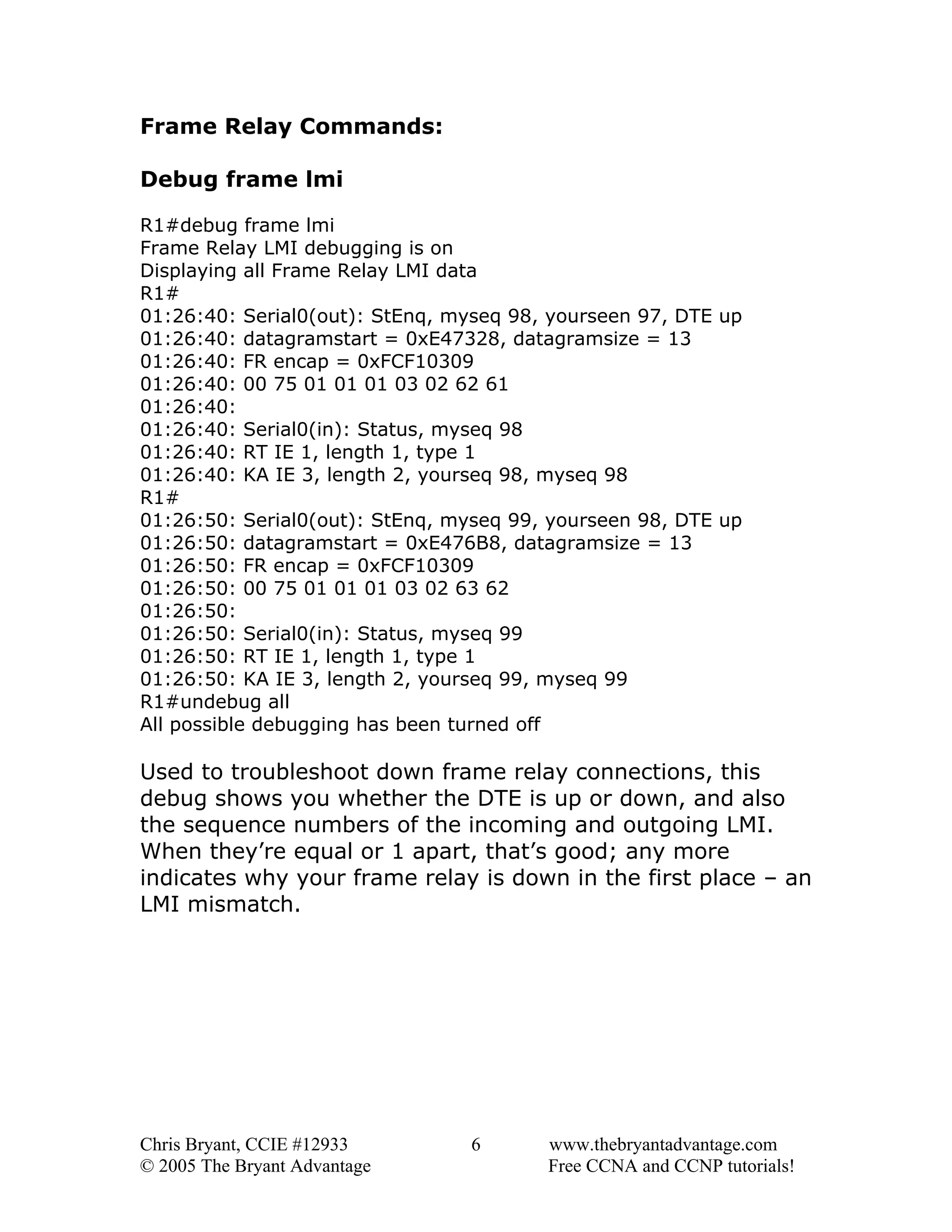 Frame Relay Commands:
Debug frame lmi
R1#debug frame lmi
Frame Relay LMI debugging is on
Displaying all Frame Relay LMI data
R1#
01:26:40: Serial0(out): StEnq, myseq 98, yourseen 97, DTE up
01:26:40: datagramstart = 0xE47328, datagramsize = 13
01:26:40: FR encap = 0xFCF10309
01:26:40: 00 75 01 01 01 03 02 62 61
01:26:40:
01:26:40: Serial0(in): Status, myseq 98
01:26:40: RT IE 1, length 1, type 1
01:26:40: KA IE 3, length 2, yourseq 98, myseq 98
R1#
01:26:50: Serial0(out): StEnq, myseq 99, yourseen 98, DTE up
01:26:50: datagramstart = 0xE476B8, datagramsize = 13
01:26:50: FR encap = 0xFCF10309
01:26:50: 00 75 01 01 01 03 02 63 62
01:26:50:
01:26:50: Serial0(in): Status, myseq 99
01:26:50: RT IE 1, length 1, type 1
01:26:50: KA IE 3, length 2, yourseq 99, myseq 99
R1#undebug all
All possible debugging has been turned off

Used to troubleshoot down frame relay connections, this
debug shows you whether the DTE is up or down, and also
the sequence numbers of the incoming and outgoing LMI.
When they’re equal or 1 apart, that’s good; any more
indicates why your frame relay is down in the first place – an
LMI mismatch.

Chris Bryant, CCIE #12933
© 2005 The Bryant Advantage

6

www.thebryantadvantage.com
Free CCNA and CCNP tutorials!

 