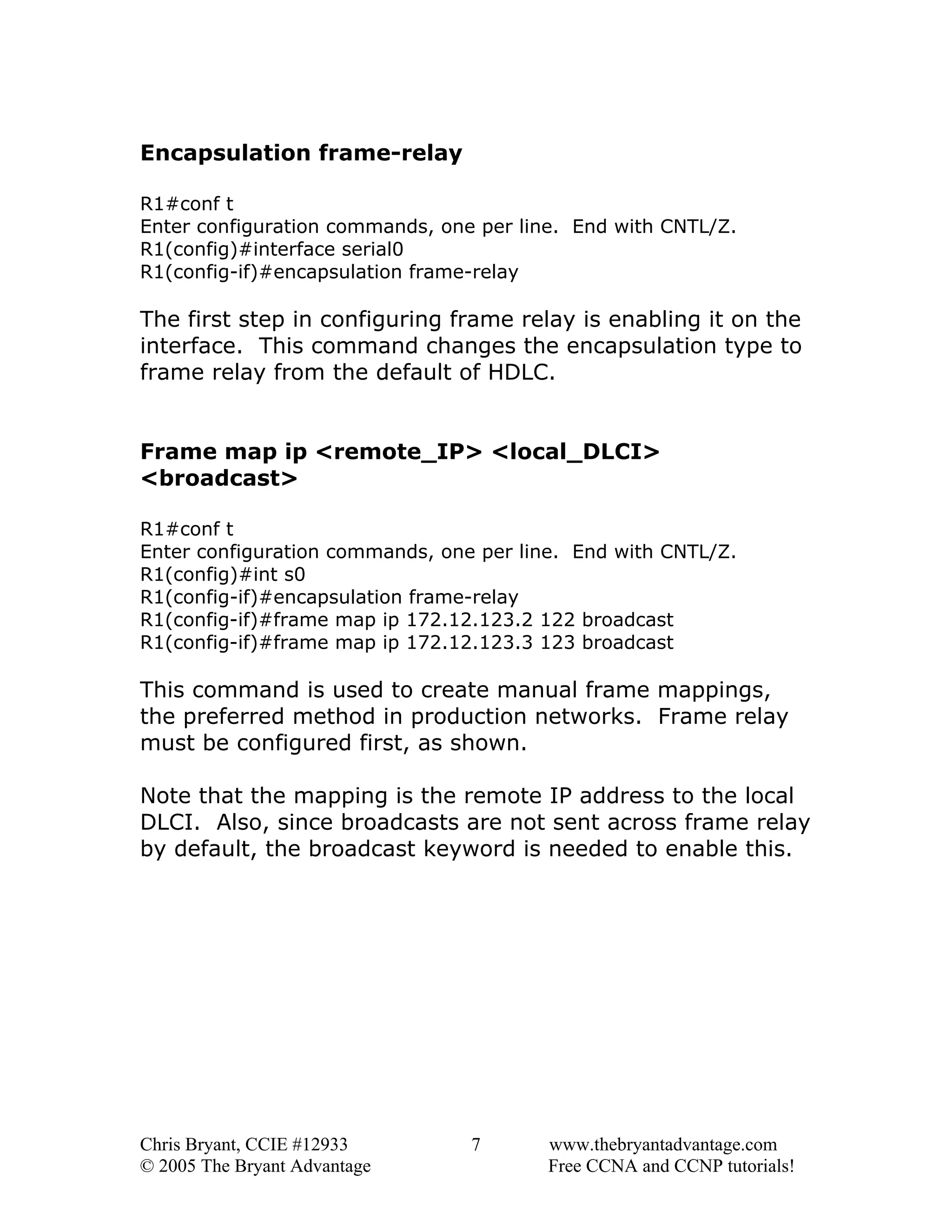 Encapsulation frame-relay
R1#conf t
Enter configuration commands, one per line. End with CNTL/Z.
R1(config)#interface serial0
R1(config-if)#encapsulation frame-relay

The first step in configuring frame relay is enabling it on the
interface. This command changes the encapsulation type to
frame relay from the default of HDLC.
Frame map ip <remote_IP> <local_DLCI>
<broadcast>
R1#conf t
Enter configuration commands, one per line. End with CNTL/Z.
R1(config)#int s0
R1(config-if)#encapsulation frame-relay
R1(config-if)#frame map ip 172.12.123.2 122 broadcast
R1(config-if)#frame map ip 172.12.123.3 123 broadcast

This command is used to create manual frame mappings,
the preferred method in production networks. Frame relay
must be configured first, as shown.
Note that the mapping is the remote IP address to the local
DLCI. Also, since broadcasts are not sent across frame relay
by default, the broadcast keyword is needed to enable this.

Chris Bryant, CCIE #12933
© 2005 The Bryant Advantage

7

www.thebryantadvantage.com
Free CCNA and CCNP tutorials!

 