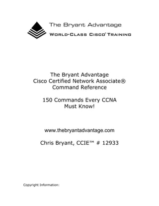 The Bryant Advantage
Cisco Certified Network Associate®
Command Reference
150 Commands Every CCNA
Must Know!

www.thebryantadvantage.com
Chris Bryant, CCIE™ # 12933

Copyright Information:

 