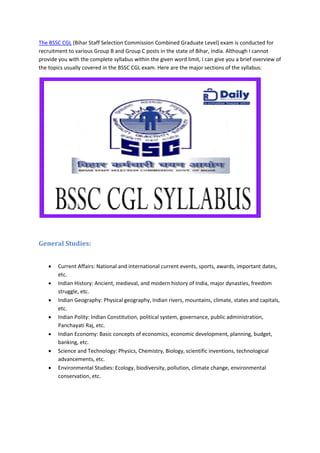 The BSSC CGL (Bihar Staff Selection Commission Combined Graduate Level) exam is conducted for
recruitment to various Group B and Group C posts in the state of Bihar, India. Although I cannot
provide you with the complete syllabus within the given word limit, I can give you a brief overview of
the topics usually covered in the BSSC CGL exam. Here are the major sections of the syllabus:
General Studies:
• Current Affairs: National and international current events, sports, awards, important dates,
etc.
• Indian History: Ancient, medieval, and modern history of India, major dynasties, freedom
struggle, etc.
• Indian Geography: Physical geography, Indian rivers, mountains, climate, states and capitals,
etc.
• Indian Polity: Indian Constitution, political system, governance, public administration,
Panchayati Raj, etc.
• Indian Economy: Basic concepts of economics, economic development, planning, budget,
banking, etc.
• Science and Technology: Physics, Chemistry, Biology, scientific inventions, technological
advancements, etc.
• Environmental Studies: Ecology, biodiversity, pollution, climate change, environmental
conservation, etc.
 