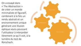 Test De Rorschach
Figuratif/Minimalisme
L’illusion Optique
On a essayé dans
« The Abstraction »
de créer un monde
minimaliste et figuratif,
combinant à la fois un
rendu abstrait et un
environnement unique
générant une illusion
optique voulu poussant
l’utilisateur à interpréter
librement ce qu’il voit, à la
lumière du test de
Rorschach.
 