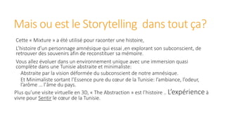 Mais ou est le Storytelling dans tout ça?
Cette « Mixture » a été utilisé pour raconter une histoire,
L’histoire d’un personnage amnésique qui essai ,en explorant son subconscient, de
retrouver des souvenirs afin de reconstituer sa mémoire.
Vous allez évoluer dans un environnement unique avec une immersion quasi
complète dans une Tunisie abstraite et minimaliste:
Abstraite par la vision déformée du subconscient de notre amnésique.
Et Minimaliste sortant l’Essence pure du cœur de la Tunisie: l’ambiance, l’odeur,
l’arôme … l’âme du pays.
Plus qu’une visite virtuelle en 3D, « The Abstraction » est l’histoire .. L’expérience à
vivre pour Sentir le cœur de la Tunisie.
 