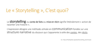 Le « Storytelling », C’est quoi?
Le storytelling ou conte de faits ou mise en récit signifie littéralement « action de
raconter une histoire ».
L'expression désigne une méthode utilisée en communication fondée sur une
structure narrative du discours qui s'apparente à celle des contes, des récits.
Src: https://fr.wikipedia.org/wiki/Storytelling_(technique)
 