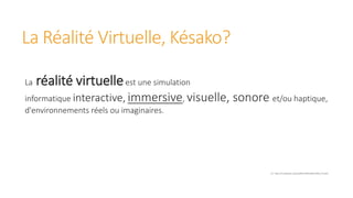 La Réalité Virtuelle, Késako?
La réalité virtuelleest une simulation
informatique interactive, immersive, visuelle, sonore et/ou haptique,
d'environnements réels ou imaginaires.
Src: https://fr.wikipedia.org/wiki/R%C3%A9alit%C3%A9_virtuelle
 