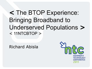 < The BTOP Experience: Bringing Broadband to Underserved Populations > < 11NTCBTOP > Richard Abisla 