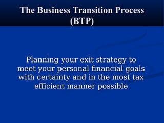 The Business Transition ProcessThe Business Transition Process
(BTP)(BTP)
Planning your exit strategy toPlanning your exit strategy to
meet your personal financial goalsmeet your personal financial goals
with certainty and in the most taxwith certainty and in the most tax
efficient manner possibleefficient manner possible
 