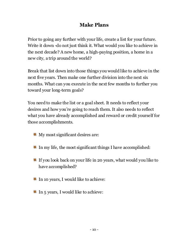 - 10 -
Make Plans
Prior to going any further with your life, create a list for your future.
Write it down -do not just think it. What would you like to achieve in
the next decade? A new home, a high-paying position, a home in a
new city, a trip around the world?
Break that list down into those things you would like to achieve in the
next five years. Then make one further division into the next six
months. What can you execute in the next few months to further you
toward your long-term goals?
You need to make the list or a goal sheet. It needs to reflect your
desires and how you’re going to reach them. It also needs to reflect
what you have already accomplished and reward or credit yourself for
those accomplishments.
My most significant desires are:
In my life, the most significant things I have accomplished:
If you look back on your life in 20 years, what would you like to
have accomplished?
In 10 years, I would like to achieve:
In 5 years, I would like to achieve:
 