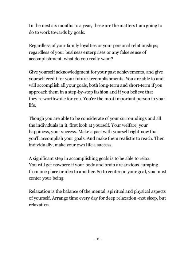 - 11 -
In the next six months to a year, these are the matters I am going to
do to work towards by goals:
Regardless of your family loyalties or your personal relationships;
regardless of your business enterprises or any false sense of
accomplishment, what do you really want?
Give yourself acknowledgment for your past achievements, and give
yourself credit for your future accomplishments. You are able to and
will accomplish all your goals, both long-term and short-term if you
approach them in a step-by-step fashion and if you believe that
they're worthwhile for you. You're the most important person in your
life.
Though you are able to be considerate of your surroundings and all
the individuals in it, first look at yourself. Your welfare, your
happiness, your success. Make a pact with yourself right now that
you'll accomplish your goals. And make them realistic to reach. Then
individually, make your own life a success.
A significant step in accomplishing goals is to be able to relax.
You will get nowhere if your body and brain are anxious, jumping
from one place or idea to another. So to center on your goal, you must
center your being.
Relaxation is the balance of the mental, spiritual and physical aspects
of yourself. Arrange time every day for deep relaxation -not sleep, but
relaxation.
 