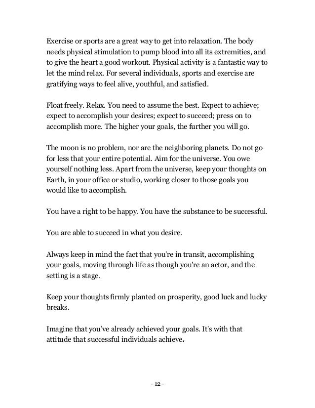 - 12 -
Exercise or sports are a great way to get into relaxation. The body
needs physical stimulation to pump blood into all its extremities, and
to give the heart a good workout. Physical activity is a fantastic way to
let the mind relax. For several individuals, sports and exercise are
gratifying ways to feel alive, youthful, and satisfied.
Float freely. Relax. You need to assume the best. Expect to achieve;
expect to accomplish your desires; expect to succeed; press on to
accomplish more. The higher your goals, the further you will go.
The moon is no problem, nor are the neighboring planets. Do not go
for less that your entire potential. Aim for the universe. You owe
yourself nothing less. Apart from the universe, keep your thoughts on
Earth, in your office or studio, working closer to those goals you
would like to accomplish.
You have a right to be happy. You have the substance to be successful.
You are able to succeed in what you desire.
Always keep in mind the fact that you're in transit, accomplishing
your goals, moving through life as though you're an actor, and the
setting is a stage.
Keep your thoughts firmly planted on prosperity, good luck and lucky
breaks.
Imagine that you’ve already achieved your goals. It's with that
attitude that successful individuals achieve.
 