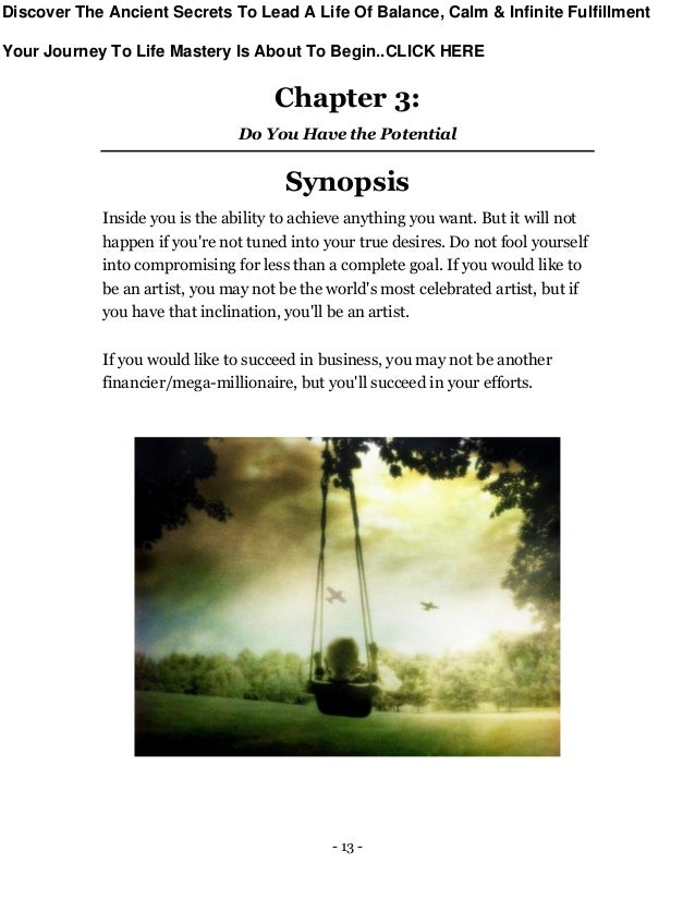 - 13 -
Chapter 3:
Do You Have the Potential
Synopsis
Inside you is the ability to achieve anything you want. But it will not
happen if you're not tuned into your true desires. Do not fool yourself
into compromising for less than a complete goal. If you would like to
be an artist, you may not be the world's most celebrated artist, but if
you have that inclination, you'll be an artist.
If you would like to succeed in business, you may not be another
financier/mega-millionaire, but you'll succeed in your efforts.
Discover The Ancient Secrets To Lead A Life Of Balance, Calm & Infinite Fulfillment
Your Journey To Life Mastery Is About To Begin..CLICK HERE
 